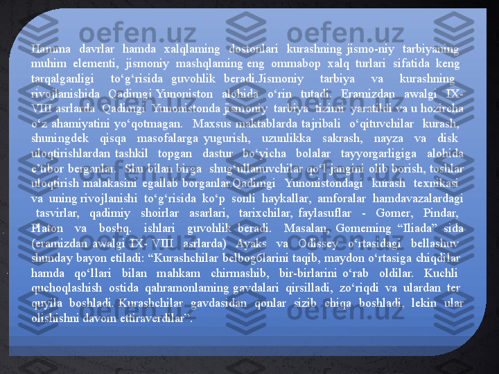 Hamma    davrlar    hamda    xalqlaming    dostonlari    kurashning  jismo-niy    tarbiyaning   
muhim  elementi,  jismoniy  mashqlaming eng  ommabop  xalq  turlari  sifatida  keng  
tarqalganligi    to‘g‘risida  guvohlik  beradi.Jismoniy    tarbiya    va    kurashning   
rivojlanishida    Qadimgi  Yunoniston    alohida    o‘rin    tutadi.    Eramizdan    awalgi    IX-
VIII asrlarda  Qadimgi  Yunonistonda jismoniy  tarbiya  tizimi  yaratildi va u hozircha 
o‘z  ahamiyatini  yo‘qotmagan.    Maxsus  maktablarda  tajribali    o‘qituvchilar    kurash,   
shuningdek    qisqa    masofalarga  yugurish,    uzunlikka    sakrash,    nayza    va    disk   
uloqtirishlardan  tashkil    topgan    dastur    bo‘yicha    bolalar    tayyorgarligiga    alohida 
e’tibor berganlar.  Shu bilan birga  shug‘ullanuvchilar qo‘l jangini olib borish, toshlar 
uloqtirish  malakasini  egallab  borganlar.Qadimgi    Yunonistondagi    kurash    texnikasi   
va  uning rivojlanishi  to‘g‘risida  ko‘p  sonli  haykallar,  amforalar  hamdavazalardagi 
  tasvirlar,    qadimiy    shoirlar    asarlari,    tarixchilar,  faylasuflar    -    Gomer,    Pindar,   
Platon    va    boshq.    ishlari    guvohlik  beradi.    Masalan,  Gomeming  “Iliada”  sida 
(eramizdan  awalgi  IX-  VIII    asrlarda)    Ayaks    va    Odissey    o‘rtasidagi    bellashuv   
shunday bayon etiladi: “Kurashchilar belbog6larini taqib, maydon o‘rtasiga chiqdilar  
hamda    qo‘llari    bilan    mahkam    chirmashib,    bir-birlarini  o‘rab    oldilar.    Kuchli   
quchoqlashish  ostida  qahramonlaming gavdalari  qirsilladi,  zo‘riqdi  va  ulardan  ter  
quyila  boshladi. Kurashchilar  gavdasidan  qonlar  sizib  chiqa  boshladi,  lekin  ular 
olishishni davom ettiraverdilar”. 