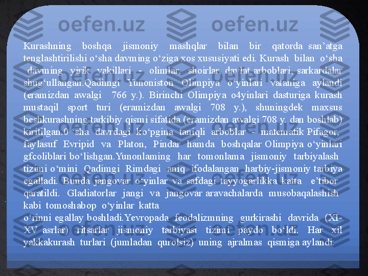 Kurashning    boshqa    jismoniy    mashqlar    bilan    bir    qatorda  san’atga 
tenglashtirilishi o‘sha davming o‘ziga xos xususiyati edi. Kurash  bilan  o‘sha 
  davming    yirik    vakillari    -    olimlar,    shoirlar,  davlat  arboblari,  sarkardalar 
shug‘ullangan.Qadimgi    Yunoniston    Olimpiya    o‘yinlari    vataniga    aylandi 
(eramizdan  awalgi    766  y.).  Birinchi  Olimpiya  o4yinlari  dasturiga  kurash 
mustaqil  sport  turi  (eramizdan  awalgi  708  y.),  shuningdek  maxsus 
beshkurashning tarkibiy qismi sifatida (eramizdan awalgi 708 y. dan boshlab) 
kiritilgan.0 ‘sha  davrdagi  ko‘pgina  taniqli  arboblar  -  matematik Pifagor,  
faylasuf    Evripid    va    Platon,    Pindar    hamda    boshqalar  Olimpiya  o‘yinlari 
gfcoliblari  bo‘lishgan.Yunonlaming    har    tomonlama    jismoniy    tarbiyalash   
tizimi o‘mini   Qadimgi  Rimdagi   aniq  ifodalangan  harbiy-jismoniy  tarbiya 
egalladi.  Bunda  jangovar  o‘yinlar  va  safdagi  tayyogarlikka  katta    e’tibor   
qaratildi.    Gladiatorlar    jangi    va    jangovar  aravachalarda    musobaqalashish   
kabi  tomoshabop  o‘yinlar  katta 
o‘rinni  egallay  boshladi.Yevropada    feodalizmning   gurkirashi   davrida   (XI-
XV  asrlar)    ritsarlar    jismoniy    tarbiyasi    tizimi    paydo    bo‘ldi.    Har    xil 
yakkakurash  turlari  (jumladan  qurolsiz)  uning  ajralmas  qismiga aylandi. 