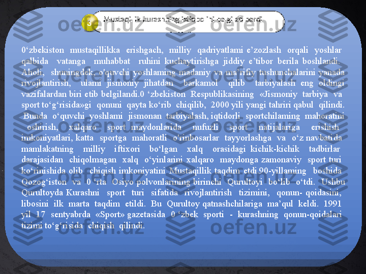 0‘zbekiston    mustaqillikka    erishgach,    milliy    qadriyatlami  e’zozlash    orqali    yoshlar   
qalbida    vatanga    muhabbat    ruhini  kuchaytirishga  jiddiy  e’tibor  berila  boshlandi.   
Aholi,    shuningdek,  o'quvchi  yoshlaming  madaniy  va  ma’rifiy  tushunchalarini  yanada 
rivojlantirish,    ulami  jismoniy  jihatdan    barkamol    qilib    tarbiyalash  eng  oldingi 
vazifalardan biri etib belgilandi.0 ‘zbekiston  Respublikasining  «Jismoniy  tarbiya  va  
sport to‘g‘risida»gi  qonuni  qayta ko‘rib  chiqilib,  2000 yili yangi tahriri qabul  qilindi. 
 Bunda  o‘quvchi  yoshlami  jismonan  tarbiyalash, iqtidorli  sportchilaming  mahoratini 
  oshirish,    xalqaro    sport  maydonlarida    nufuzli    sport    natijalariga    erishish   
imkoniyatlari,  katta    sportga    mahoratli    o'rinbosarlar    tayyorlashga    va    o‘z  navbatida   
mamlakatning    milliy    iftixori    bo‘lgan    xalq    orasidagi  kichik-kichik    tadbirlar   
darajasidan    chiqolmagan    xalq    o‘yinlarini  xalqaro    maydonga  zamonaviy    sport  turi   
ko‘rinishida  olib    chiqish  imkoniyatini  Mustaqillik  taqdim  etdi.90-yillaming    boshida   
Qozog‘iston    va   0  ‘rta    Osiyo  polvonlarining birinchi    Qurultoyi    bo‘lib   o‘tdi.   Ushbu 
Qurultoyda  Kurashni    sport    turi    sifatida    rivojlantirish    tizimini,    qonun-  qoidasini,   
libosini  ilk  marta  taqdim  etildi.  Bu  Qurultoy qatnashchilariga  ma’qul  keldi.  1991  
yil  17  sentyabrda  «Sport» gazetasida  0 ‘zbek  sporti  -  kurashning  qonun-qoidalari  
tizimi to‘g‘risida  chiqish  qilindi.   Mustaqillik kurashning istiqbolini belgilab berdi
3 