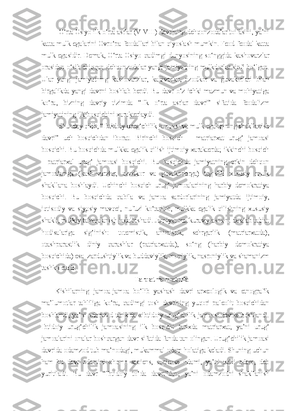 O‘rta Osiyo ilk o‘rta asrlar (V-VIII) davrining dehqonzodalar toifasini, ya’ni
katta mulk egalarini Ovro‘pa feodallari bilan qiyoslash mumkin. Feod-feodal katta
mulk   egasidir.   Demak,   O‘rta   Osiyo   qadimgi   dunyosining   so‘nggida   kashovarzlar
orasidan o‘sib chiqqan dehqonzodalar yangi jamiyatning mulkdorlar sinfi bo‘lgan.
Ular   yangi   jamiyatning   kashovarzlar,   kadivarlar,   ozodkor   va   guvakorlari   bilan
birgalikda   yangi   davrni   boshlab   berdi.   Bu   davr   o‘z   ichki   mazmun   va   mohiyatiga
ko‘ra,   bizning   davriy   tizimda   “Ilk   o‘rta   asrlar   davri”   sifatida   feodalizm
jamiyatining ilk bosqichini xarakterlaydi.     
Shunday qilib, “Ibtidoiy urug‘chilik jamoasi va mulk egaligining shakllanish
davri”   uch   bosqichdan   iborat.   Birinchi   bosqich   –   matriarxat   urug‘   jamoasi
bosqichi. Bu bosqichda mulkka egalik qilish ijtimoiy xarakterda; ikkinchi bosqich
-   patriarxal   urug‘   jamoasi   bosqichi.   Bu   bosqichda   jamiyatning   erkin   dehqon
jamoalariga   (kashovarzlar,   ozodkor   va   guvakorlarga)   tegishli   xususiy   mulk
shakllana   boshlaydi.   Uchinchi   bosqich   urug‘   jamoalarining   harbiy   demokratiya
bosqichi.   Bu   bosqichda   qabila   va   jamoa   sardorlarining   jamiyatda   ijtimoiy,
iqtisodiy   va   siyosiy   mavqei,   nufuzi   ko‘tarilib,   mulkka   egalik   qilishning   xususiy
shakli, mulkiy tabaqalanish jadallashadi. Jamiyat mafkuraviy asosini dastlab tabiat
hodisalariga   sig‘inish:   totemistik,   animistik,   sehrgarlik   (matriarxatda),
otashparastlik   diniy   qarashlar   (patriarxatda),   so‘ng   (harbiy   demokratiya
bosqichida) esa  zardushtiylik va buddaviylik, moniylik, nasroniylik va shamanizm
tashkil etadi.
Tarqatma material 
Kishilarning   jamoa-jamoa   bo‘lib   yashash   davri   arxeologik   va   etnografik
ma’lumotlar   tahliliga   ko‘ra,   qadimgi   tosh   davrining   yuqori   paleolit   bosqichidan
boshlandi, ya’ni odamzod tarixida «ibtidoiy urug‘chilik jamoasi davri» boshlandi.
Ibtidoiy   urug‘chilik   jamoasining   ilk   bosqichi   tarixda   matriarxat,   ya’ni   urug‘
jamoalarini onalar boshqargan davr sifatida fanda tan olingan. Urug‘chilik jamoasi
davrida odamzod tub ma’nodagi, mukammal odam holatiga keladi. Shuning uchun
ham   bu   davr   odamini   «homo   sapiens,   sapiens»   odami,   ya’ni   aqlli   odam,   deb
yuritiladi.   Bu   davr   “Ibtidoiy   to‘da   davri”dan,   ya’ni   odamzodni   shakllanish 