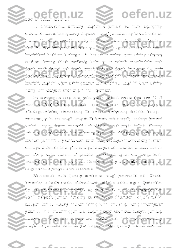 davridan tubdan farq qiladi. 
II.   O‘zbekistonda   «Ibtidoiy   urug‘chilik   jamoasi   va   mulk   egaligining
shakllanish davri». Uning davriy chegarasi – urug‘ jamoalarining tarkib topishidan
(bundan 40 ming yil avval) to milodiy III-IV asrlargacha bo‘lgan davrni o‘z ichiga
oladi.   Bu   davr   jamiyatida   asta-sekin   yuz   bergan     o‘zgarishlar   tufayli   bir   necha
bosqichlarni   boshidan   kechirgan.   Bu   bosqichlar   mehnat   qurollarining   ashyoviy
asosi   va   ularning   ishlash   texnikasiga   ko‘ra,   yuqori   paleolit,   mezolit   (o‘rta   tosh
davri),   neolit   (yangi   tosh   davri),   eneolit   (mis-tosh   davri),   bronza   va   ilk   temir
davrlari deb ataladi, tarixiy nuqtai nazardan esa, urug‘chilik jamoasining matriarxat
bosqichi,   urug‘chilik   jamoasining   patriarxat   bosqichi   va     urug‘chilik   jamoasining
harbiy demokratiya bosqichlariga bo‘lib o‘rganiladi.
Bu   davrning   ilk   bosqichida,   ya’ni   yuqori   paleolit   davrida   (mil.   avv.   40-12
ming   yilliklar)   kishilik   tarixida   qator   ixtirolar   yuz   berdi:   yuqorida
ta’kidlaganimizdek,   odamzodning   ilk   jamoasi,   jamiyatning   dastlabki   kurtagi   -
matriarxat,   ya’ni   ona   urug‘i,   urug‘chilik   jamoasi   tarkib   topdi;     onalarga   jamoani
sardori,   urug‘ni   davom   ettiruvchi   iloh   sifatida   qarash   paydo   bo‘ladi.   Shuning
uchun   bu   davrda   birinchi   bor   onalarning   siymolarini   chizish,   haykallarini   yasay
boshlash, ya’ni ibtidoiy san’at kashf etildi; odamzod buyuk muzliklar eriy boshlab,
shimolga   chekinishi   bilan   g‘or   va   ungurlarda   yashash   holatidan   chiqadi;   birinchi
bor   o‘ziga   kulba   qurishni   o‘rganadilar   va   nihoyat,   aynan   shu   davrga   kelib,
insoniyatning   uch   irqi   shakllanadi.   Demak,   «ibtidoiy   urug‘chilik   jamoasi»   deb
atalgan kishilik jamiyati tarixi boshlanadi.
Matriarxatda   mulk   ijtimoiy   xarakterda,   urug‘   jamoasiniki   edi.   Chunki,
jamoaning   iqtisodiy   asosini   o‘zlashtiruvchi   xo‘jalik   tashkil   etgan.   Qachonkim,
ibtidoiy   ajdodlarimiz   dehqonchilik   va   chorvachilik   hamda   hunarmandchilikni
kashf   etishgach,   jamoani   iqtisodiy   asosini   ishlab   chiqaruvchi   xo‘jalik   tashkil
etadigan   bo‘ldi,   xususiy   mulkchilikning   kelib   chiqishiga   keng   imkoniyatlar
yaratildi.   Endi   onalarning   jamoada   tutgan   mavqei   sekin-asta   pasayib,   jamoaga
barqaror,   mo‘may   daromat   keltiruvchi   otalar   bosh   bo‘lib   qoldi.   «Ibtidoiy
urug‘chilik   jamoasi»   zaminida   yuz   bergan   birinchi   ijtimoiy   mehnat   taqsimoti 