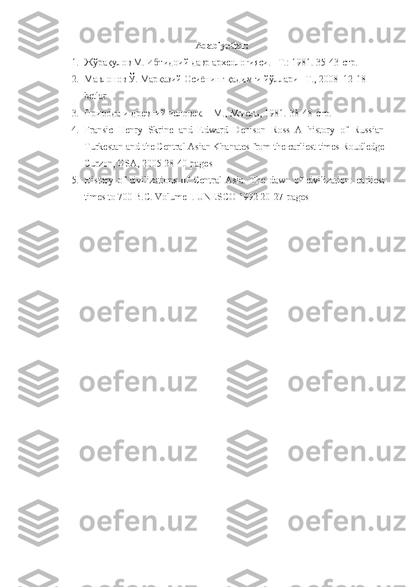 Adabiyotlar:
1. Жўрақулов М. Ибтидоий давр археологияси. –Т.: 1981.  35-43-стр.
2. Мавлонов Ў. Марказий Осиёнинг қадимги йўлари –T., 2008  12-18-
betlar
3. Природа и древний человек. – М., Мысль, 1981.  38-48- стр.
4. Fransic   Henry   Skrine   and   Edward   Denison   Ross   A   history   of   Russian
Turkestan and the Central Asian Khanates from the earliest times Roudledge
Curzon, USA, 2005 28-40-pages
5. History   of   civilizations   of   Central   Asia.   The   dawn   of   civilization:   earliest
times to 700 B.C. Volume I .  UNESCO 1992 20-27-pages 