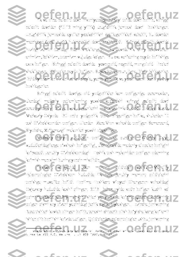 Ilk  va  o‘rta  paleolit   davri  insoniyatning   ibtidoyi  to‘da  davri   bo‘lib,  so‘nggi
paleolit   davridan   (40-12   ming   yillik)   urug‘chilik   jamoasi   davri     boshlangan.
Urug‘chilik   jamoasida   ayollar   yetakchilikni   egallaganliklari   sababli,   bu   davrdan
matriarxat   (ona   urug‘i)   hukmronligi   davri   boshlanadi.     So‘nggi   paleolit   davrida
hozirgi   zamon   turidagi   odam   shakllangan.     Bu   davrda   ilk   diniy   tasavvurlar-
animizm,fetishizm, totemizm vujudga kelgan.  Bu esa san’atning paydo bo‘lishiga
asos   bo‘lgan.     So‘nggi   paleolit   davrida     yevropoid,   negroid,   mongoloid   –   irqlari
shakllangan.   Pichoqlar   paydo   bo‘lgan.   Suyakdan   garpun,   igna,   bigiz   ishlaganlar.
Ibtidoiy odamlar o‘zlari uchun chayla, yarim yerto‘la va yerto‘lalarni qurib yashay
boshlaganlar.
So‘nggi  paleolit  davriga   oid   yodgorliklar   kam  topilganiga  qaramasdan,
ulardagi   madaniy   qatlamlarning   yaxshi   saqlanishi   so‘nggi   paleolit   davri
taraqqiyotining     o‘ziga     xos     tomonlarini     ochishga   imkon   berdi.   Hozirgi     kunda
Markaziy Osiyoda     30   ortiq   yodgorlik   topib   o‘rganilgan bo‘lsa, shulardan 10
tasi   O‘zbekistondan   topilgan.   Ulardan     Zarafshon   vohasida   topilgan   Samarqand,
Siyobcha, Xo‘jamazgil makonlari yaxshi o‘rganilgan.  
Markaziy   Osiyo   xududidan   topilgan   tosh   qurollari     G‘arbiy   Osiyo
xududlaridagilarga  o‘xshash  bo‘lganligi,  ular  o‘rtasida   madaniy  aloqalar  borligini
ko‘rsatadi.   Janubiy   O‘zbekistondagi       Teshik   tosh   makonidan   topilgan   odamning
ko‘mish marosimi buning yorqin misolidir. 1
   
Toshkent   viloyatida   ulkan   mamont   qoldiqlari   topildi   Mahalliy
Paleontologlar   O‘zbekiston   hududida   ilk   bora   janubiy   mamont   qoldiqlarini
topishga   muvaffaq   bo‘ldi.   Topilma   Toshkent   viloyati   Ohangaron   vohasidagi
Ovjazsoy   hududida   kashf   qilingan.   2013     bahor   oyida   sodir   bo‘lgan   kuchli   sel
oqimi natijasida janubiy mamont tishlari yer yuzasida ko‘rinib qolgan. Tanasining
qolgan qismi soy o‘zani yaqinidagi jarlik tagida joylashgan. Hozircha jonivorning
faqat tishlari kovlab olingan bo‘lib, tanasini chiqarib olish bo‘yicha keng ko‘lamli
ishlar olib borilishi ko‘zda tutilgan. Qoldiqlardan paleontologlar ushbu jonivorning
1
  History of civilizations of   Central Asia.  The dawn of civilization: earliest
times to 700 B.C. Volume I .  UNESCO 1992 ,  р. 21. 