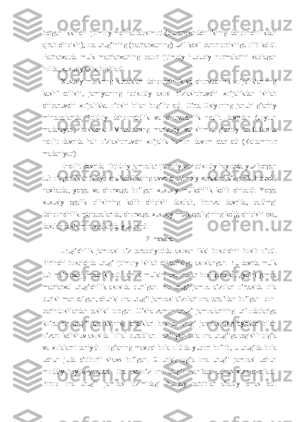 bergan ikkinchi ijtimoiy mehnat taqsimoti  (hunarmandchilikning dehqonchilikdan
ajrab chiqishi), ota urug‘ining (patriarxatning) uzil-kesil qaror topishiga olib keldi.
Patriarxatda   mulk   matriarxatning   qator   ijtimoiy   huquqiy   normalarini   saqlagan
h olda ,  xususiy lasha boshladi. 
Xususiy   mulkning   kurtaklari   dehqonchilik   va   chorvachilik   xo‘jaliklarining
kashf   etilishi,   jamiyatning   iqtisodiy   asosi   o‘zlashtiruvchi   xo‘jalikdan   ishlab
chiqaruvchi   xo‘jalikka   o‘tishi   bilan   bog‘liq   edi.   O‘rta   Osiyoning   janubi-g‘arbiy
mintaqalarida   ibtidoiy   dehqonchilik   va   chorvachilik   neolit   davridan   (Joytun
madaniyati)   boshlandi.   Mintaqaning   markaziy   va   shimoli-g‘arbiy   hududlarida
neolit   davrida   hali   o‘zlashtiruvchi   xo‘jalik   hamon   davom   etar   edi   (Kaltaminor
madaniyati).
E neolit davrida   ibtidoiy jamoalar ijtimoiy va iqtisodiy hayotida yuz bergan
tub o‘zgarishlar tufayli mulkchilikning avvalgi ijtimoiy xarakteri o‘zgarib, birinchi
navbatda,   yerga   va   chorvaga   bo‘lgan   xususiy   mulkchilik   kelib   chiqadi.   Yerga
xususiy   egalik   qilishning   kelib   chiqishi   dastlab,   bronza   davrida,   qadimgi
dehqonchilik mintaqalarida, chorvaga xususiy mulk egaligining kelib chiqishi esa,
dastlab dasht mintaqalarida yuz berdi. 
2-masala
Urug’chilik   jamoasi   o’z   taraqqiyotida   asosan   ikki   bosqichni   bosib   o’tdi.
Birinchi  bosqichda urug’  ijtimoiy ishlab  chiqarishga  asoslangan.  Bu  davrda mulk
tub ma’noda jamoaniki edi. Jamoa mulkini  esa onalar boshqarar edi, ya’ni  jamoa
matriarxal   urug’chilik   asosida   qurilgan.   Bir   urug’   jamoa   a’zolari   o’rtasida   oila
qurish man etilgan, chunki ona urug’i jamoasi a’zolari ona tarafidan bo’lgan  qon-
qarindoshlardan   tashkil   topgan.   O’sha   zamon   urug’   jamoalarining   urf-odatlariga
ko’ra   bir   urug’   jamoasining   erkaklari   boshqa   urug’   jamoasining   ayollari   bilan
o’zaro kelishuv asosida "oila" quradilar. Tug’ilgan bola ona urug’iga tegishli tog’a
va  xolalarni   taniydi.  Tog’aning   mavqei   bola   oldida  yuqori   bo’lib,  u   urug’da   bola
uchun   juda   e’tiborli   shaxs   bo’lgan.   CHunki,   tog’a   ona   urug’i   jamoasi   uchun
moddiy   boylik   yaratadi.   Ota   esa   o’z   ona   urug’i   manfaati   uchun   xizmat   qiladi.
Biroq   ona   urug’i   jamoasi   tizimidagi   bunday   tartiblar   abadiy   emas   edi. 