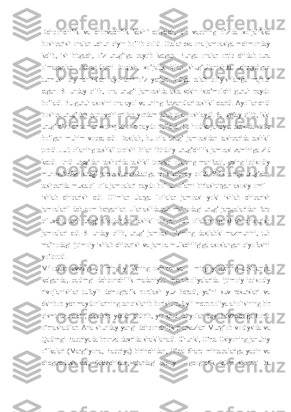 Dehqonchilik   va   chorvachilik   kashf   etilgach,   bir   vaqtning   o’zida   xo’jalikka
boshqarish onalar uchun qiyin bo’lib qoldi. Otalar esa ona jamoasiga mehmonday
kelib,   ish   bitgach,   o’z   urug’iga   qaytib   ketgan.   Bunga   onalar   ortiq   chidab   tura
olmaganlar.   Farzandlarni   boqish,   xo’jalik   bilan   shug’ullanishda   uchraydigan
turmush   qiyinchiliklari   ayollarni   o’z   yerlari   oldiga   talab   qo’yishlariga   majbur
etgan.   SHunday   qilib,   ona   urug’i   jamoasida   asta-sekin   iste’molchi   guruh   paydo
bo’ladi. Bu guruh asosini ona-ayol va uning farzandlari tashkil etardi. Ayollar endi
boshqa urug’dan qatnovchi eridan yordam talab qila boshlaydi. SHunday qilib, ikki
urug’ a’zolaridan er-xotin-juft oila paydo bo’ladi. Bu hodisa jamiyat tarixida sodir
bo’lgan   muhim   voqea   edi.   Dastlab,   bu   oila   urug’   jamoasidan   tashqarida   tashkil
topdi. Juft oilaning tashkil topishi bilan ibtidoiy urug’chilik jamoasi  zaminiga zid
ketdi.   Endi   urug’dan   tashqrida   tashkil   topgan   oilaning   manfaati,   uning   iqtisodiy
munosabatlari   urug’   jamoasi   manfaatiga   mos   kelmay   qoldi.   SHu   tariqa   urug’dan
tashqarida mustaqil oila jamoalari paydo bo’ldi. Ularni birlashtirgan asosiy omil -
ishlab   chiqarish   edi.   Olimlar   ularga   "oilalar   jamoasi   yoki   ishlab   chiqarish
jamoalari" deb nom berganlar. Ular aslida tub ma’nodagi urug’ jamoalaridan farq
qiluvchi,   turli   urug’   a’zolaridan   tashkil   topgan   juft   oilalarning   ishlab   chiqarish
jamoalari   edi.   SHunday   qilib,   urug’   jamoasi   o’zining   dastlabki   mazmunini,   tub
ma’nodagi ijtimoiy ishlab chiqarish va jamoa mulkchiligiga asoslangan qiyofasini
yo’qotdi.
Miloddan   avvalgi   III   ming   yillikning   oxirlari   va   II   ming   yillikning   boshlariga
kelganda,   qadimgi   dehqonchilik   madaniyati   metropoliyalarida   ijtimoiy-iqtisodiy
rivojlanishlar   tufayli   demografik   portlash   yuz   beradi,   ya’ni   suv   resurslari   va
ekinbop yer maydonlarining tanqislanib borishi tufayli metropoliya aholisining bir
qismi   unumdor,   ekinbop   yerlar   qidirib,   yirikroq   daryolar   quyi   havzalariga   borib
o‘rnashadilar. Ana shunday yangi dehqonchilik markazlari Murg‘ob vodiysida va
Qadimgi Baqtriyada bronza davrida shakllanadi. Chunki, O‘rta Osiyoning janubiy
o‘lkalari   (Marg‘iyona,   Baqtriya)   birinchidan,   O‘rta   Sharq   mintaqalariga   yaqin   va
chegaradosh   edi;   ikkinchidan,   ulardagi   tabiiy   –   geografik   iqlim   sharoiti   bu 