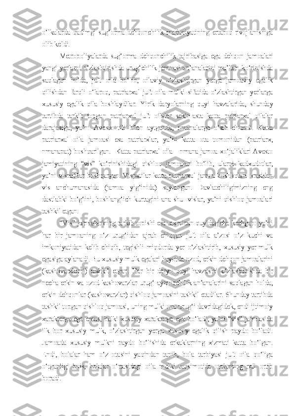 o‘lkalarda   qadimgi   sug‘orma   dehqonchilik   madaniyatining   ertaroq   rivojlanishiga
olib keldi.
Metropoliyalarda   sug‘orma   dehqonchilik   tajribasiga   ega   dehqon   jamoalari
yangi yerlarni o‘zlashtirishda urug‘chilik jamoasi an’analarini ma’lum ko‘rinishda
saqlagan   holda,   juft   oila   bo‘lib,   oilaviy   o‘zlashtirgan   yerga   jamoaviy   egalik
qilishdan   farqli   o‘laroq,   patriarxal   juft   oila   mulki   sifatida   o‘zlashtirgan   yerlarga
xususiy   egalik   qila   boshlaydilar.   Yirik   daryolarning   quyi   havzalarida,   shunday
tartibda   tarkib   topgan   patriarxal   juft   oilalar   sekin-asta   katta   patriarxal   oilalar
darajasiga,   ya’ni   Avesto   tili   bilan   aytganda,   nmanalarga   o‘sib   chiqadi.   Katta
patriarxal   oila   jamoasi   esa   patriarxlar,   ya’ni   katta   ota   tomonidan   (patriarx,
nmanapat)  boshqarilgan.   Katta  patriarxal  oila  -  nmana jamoa  xo‘jaliklari   Avesto
jamiyatining   “vis”   ko‘rinishidagi   qishloq   jamoalari   bo‘lib,   ularni   kadxudotlar,
ya’ni   vispatilar   boshqargan.   Vispatilar   katta   patriarxal   jamoa   boshliqlari   orasidan
vis   anchumanasida   (jamoa   yig‘inida)   saylangan.   Davlatchiligimizning   eng
dastlabki  bo‘g‘ini, boshlang‘ich  kurtagini  ana shu    vislar, ya’ni  qishloq jamoalari
tashkil etgan. 
“Vis” jamoalarining tarkib topishi esa taxminan quyidagicha kechgan: ya’ni
har   bir   jamoaning   o‘z   urug‘idan   ajrab   chiqqan   juft   oila   a’zosi   o‘z   kuchi   va
imkoniyatidan   kelib   chiqib,   tegishli   miqdorda   yer   o‘zlashtirib,   xususiy   yer-mulk
egasiga aylanadi. Bu xususiy mulk egalari hayotda ozod, erkin dehqon jamoalarini
(kashovarzlarni)   tashkil   etgan.   Har   bir   daryo   quyi   havzasini   o‘zlashtirishda   bir
necha erkin va ozod kashovarzlar  urug‘-aymoqchilik an’analarini saqlagan  holda,
erkin dehqonlar (kashovarzlar) qishloq jamoasini tashkil etadilar. Shunday tartibda
tashkil topgan qishloq jamoasi, uning mulki ona urug‘i davridagidek, endi ijtimoiy
xarakterga   ega  emas,   balki   xususiy   xarakterga  ega   bo‘ladi,  ya’ni   “vis”   jamoasida
ilk   bor   xususiy   mulk,   o‘zlashtirgan   yerga   xususiy   egalik   qilish   paydo   bo‘ladi.
Jamoada   xususiy   mulkni   paydo   bo‘lishida   erkaklarning   xizmati   katta   bo‘lgan.
Endi,   bolalar   ham   o‘z   otasini   yaqindan   tanib,   bola   tarbiyasi   juft   oila   qo‘liga
o‘tganligi   bois,   bolalar   o‘rtasidagi   oila   mulki   taqsimotida   otalarning   roli   ortib
boradi.  