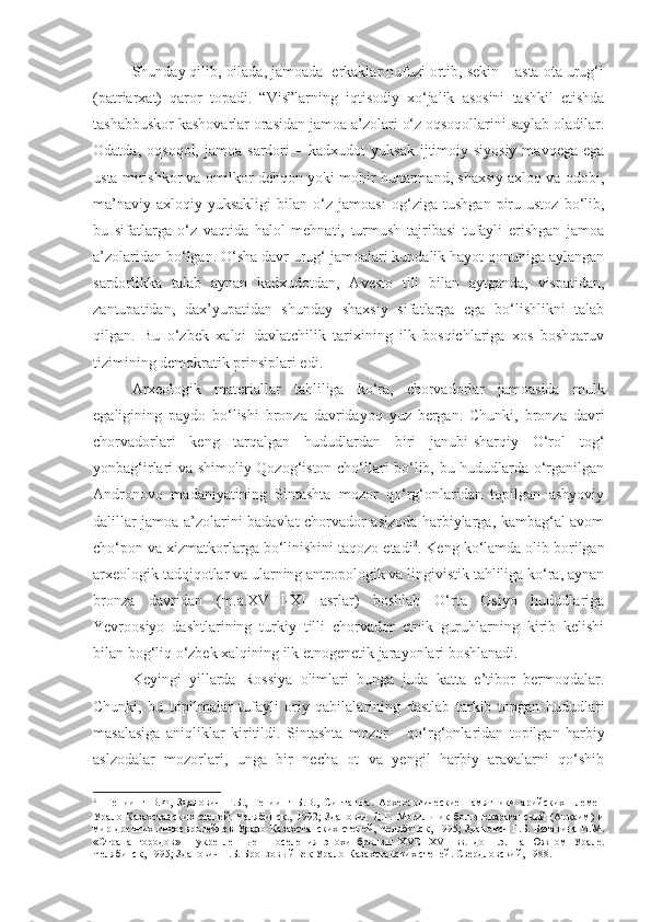 Shunday qilib, oilada, jamoada  erkaklar nufuzi ortib, sekin – asta ota urug‘i
(patriarxat)   qaror   topadi.   “Vis”larning   iqtisodiy   xo‘jalik   asosini   tashkil   etishda
tashabbuskor kashovarlar orasidan jamoa a’zolari o‘z oqsoqollarini saylab oladilar.
Odatda,   oqsoqol,   jamoa  sardori   –   kadxudot   yuksak   ijtimoiy-siyosiy   mavqega   ega
usta mirishkor va omilkor dehqon yoki mohir hunarmand, shaxsiy axloq va odobi,
ma’naviy-axloqiy   yuksakligi   bilan   o‘z   jamoasi   og‘ziga   tushgan   piru-ustoz   bo‘lib,
bu   sifatlarga   o‘z   vaqtida   halol   mehnati,   turmush   tajribasi   tufayli   erishgan   jamoa
a’zolaridan bo‘lgan. O‘sha davr urug‘ jamoalari kundalik hayot qonuniga aylangan
sardorlikka   talab   aynan   kadxudotdan,   Avesto   tili   bilan   aytganda,   vispatidan,
zantupatidan,   dax’yupatidan   shunday   shaxsiy   sifatlarga   ega   bo‘lishlikni   talab
qilgan.   Bu   o‘zbek   xalqi   davlatchilik   tarixining   ilk   bosqichlariga   xos   boshqaruv
tizimining demokratik prinsiplari edi.
Arxeologik   materiallar   tahliliga   ko‘ra,   chorvadorlar   jamoasida   mulk
egaligining   paydo   bo‘lishi   bronza   davridayoq   yuz   bergan.   Chunki,   bronza   davri
chorvadorlari   keng   tarqalgan   hududlardan   biri   janubi-sharqiy   O‘rol   tog‘
yonbag‘irlari va shimoliy Qozog‘iston cho‘llari bo‘lib, bu hududlarda o‘rganilgan
Andronovo   madaniyatining   Sintashta   mozor   qo‘rg‘onlaridan   topilgan   ashyoviy
dalillar jamoa a’zolarini badavlat chorvador aslzoda harbiylarga, kambag‘al avom
cho‘pon va xizmatkorlarga bo‘linishini taqozo etadi 2
. Keng ko‘lamda olib borilgan
arxeologik tadqiqotlar va ularning antropologik va lingivistik tahliliga ko‘ra, aynan
bronza   davridan   (m.a.XVIII-XI   asrlar)   boshlab   O‘rta   Osiyo   hududlariga
Yevroosiyo   dashtlarining   turkiy   tilli   chorvador   etnik   guruhlarning   kirib   kelishi
bilan bog‘liq o‘zbek xalqining ilk etnogenetik jarayonlari boshlanadi.
Keyingi   yillarda   Rossiya   olimlari   bunga   juda   katta   e’tibor   bermoqdalar.
Chunki ,   bu   topilmalar   tufayli   oriy   qabilalarining   dastlab   tarkib   topgan   hududl ar i
masalasiga   aniqlik lar   kiritil di.   Sintashta   mozor   –   qo‘rg‘onlaridan   topilgan   harbiy
aslzodalar   mozor lar i,   unga   bir   necha   ot   va   yengil   harbiy   aravalarni   qo‘shib
2
  Гениинг   В.Ф,   Зданович   Г.Б.,   Гениинг   Б.В.,   Синташта.   Археологические   памятники   арийских   племен
Урало-Казахстанских   степей.   Челябинск.,   1992;   Зданович   Д.Г.   Могильник   большекараганский   (Аркаим)   и
мир древних индоевропейцев Урало-Казахстанских степей, Челябинск, 1995;  Зданович Г.Б. Батанина И.М.
«Страна   городов»   -   укрепленные     поселения   эпохи   бронзы   XVIII - XVI   вв.   до   н.э.   на   Южном   Урале.
Челябинск, 1995; Зданович Г.Б. Бронзовый век Урало-Казахстанских степей. Свердловский, 1988. 