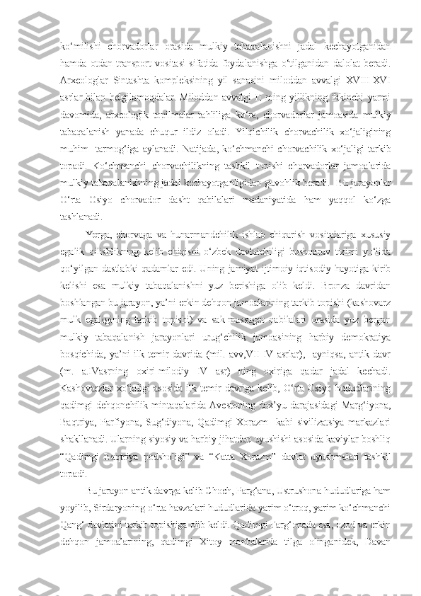 ko‘milishi   chorvadorlar   orasida   mulkiy   tabaqalanishni   jadal   kechayotganidan
hamda   otdan   transport   vositasi   sifatida   foydalanishga   o‘tilganidan   dalolat   beradi.
Arxeologlar   Sintashta   kompleksining   yil   sanasini   miloddan   avvalgi   XVIII-XVI
asrlar   bilan   belgilamoqdalar.   Miloddan   avvalgi   II   ming   yillikning   ikkinchi   yarmi
davomida,   arxeologik   topilma lar   ta h liliga   ko‘ra,   chorvadorlar   jamoasida   mulkiy
tabaqalanish   yanada   chuqur   ildiz   oladi.   Yilqichilik   chorvachilik   xo‘jaligining
muhim     tarmo g‘ iga   aylanadi.   Natijada ,   ko‘chmanchi   chorvachilik   xo‘jaligi   tarkib
topadi.   Ko‘chmanchi   chorvachilikning   tashkil   topishi   chorvadorlar   jamoalarida
mulkiy tabaqalanishning jadal kechayotganligidan guvohlik beradi.     Bu jarayonlar
O‘rta   Osiyo   chorvador   dasht   qabilalari   madaniyatida   ham   yaqqol   ko‘zga
tashlanadi. 
Ye rga,   chorvaga   va   hunarmandchilik   ishlab   chiqarish   vositalariga   xususiy
egalik   qilishlikning   kelib   chiqishi   o‘zbek   davlatchiligi   boshqaruv   tizimi   yo‘lida
qo‘yilgan   dastlabki   qadamlar   edi.   Uning   jamiyat   ijtimoiy-iqtisodiy   hayotiga   kirib
kelishi   esa   mulkiy   tabaqalanishni   yuz   berishiga   olib   keldi.   Bronza   davridan
boshlangan bu jarayon, ya’ni erkin dehqon jamoalarining tarkib topishi (kashovarz
mulk   egaligining   tarkib   topishi)   va   sak-massaget   qabilalari   orasida   yuz   bergan
mulkiy   tabaqalanish   jarayonlari   urug‘chilik   jamoasining   harbiy   demokratiya
bosqichida,   ya’ni   ilk   temir   davrida   (mil.   avv,VII-IV   asrlar),     ayniqsa,   antik   davr
(m.   a.IVasrning   oxiri-milodiy   IV   asr)   ning   oxiriga   qadar   jadal   kechadi.
Kashovarzlar  xo‘jaligi   asosida   ilk  temir  davriga  kelib,  O‘rta  Osiyo   hududlarining
qadimgi   dehqonchilik   mintaqalarida   Avestoning   dax’yu   darajasidagi   Marg‘iyona,
Baqtriya,   Parfiyona,   Sug‘diyona,   Qadimgi   Xorazm     kabi   sivilizatsiya   markazlari
shakllanadi. Ularning siyosiy va harbiy jihatdan uyushishi asosida kaviylar boshliq
“Qadimgi   Baqtriya   podsholigi”   va   “Katta   Xorazm”   davlat   uyushmalari   tashkil
topadi.
Bu jarayon antik davrga kelib Choch, Parg‘ana, Ustrushona hududlariga ham
yoyilib, Sirdaryoning o‘rta havzalari hududlarida yarim o‘troq, yarim ko‘chmanchi
Qang‘ davlatini tarkib topishiga olib keldi. Qadimgi Farg‘onada esa, ozod va erkin
dehqon   jamoalarining,   qadimgi   Xitoy   manbalarida   tilga   olinganidek,   Davan 