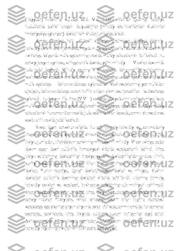 (Dayyuan)   podsholigi   vujudga   keldi.   M.a.   II   asr   oxirlaridan   Qadimgi   Baqtriya
hududlarida   tashkil   topgan   Da-yuechjilar   (milodiy   era   boshlaridan   Kushonlar
imperiyasiga aylangan) davlati ham shular jumlasiga kiradi.
Ammo,   jamiyat   hali   uzil-kesil   sinflarga   ajralmagan,   jamiyat   ijtimoiy-
iqtisodiy asosini erkin jamoalar, mayda mulk egalari tashkil etardi. Antik davrining
oxirlariga  kelganda mulk  egalarining orasida  mulkiy tabaqalanish   faollashadi.  Bu
tarixiy jarayon ayniqsa, so‘nggi antik davrda, ya’ni milodiy III-IV asrlar davomida
juda   jadal   kechadi.   Milodiy   eraning   V-VI   asrlarda   dehqonchilik   vohalarining
kashovarzlari orasidan omilkor, mirishkor, o‘z ishining ustalari ajralib chiqib, katta
mulk   egalariga   –   dehqonzodalarga   aylanadilar.   Kashovarzlarning   yer-mulkidan
ajralgan, dehqonzodalarga qaram bo‘lib qolgan qismi esa ijarachilar – kadivarlarga
aylanadi.   Bu   jarayon   ilk   o‘rta   (V-VIII)   asrlarda   o‘z   yakunini   topib,   jamiyat   katta
mulk   egalari   va   ularga   qaram   –   ijarachi   mulksizlarga   ajraladi.   Bunday   mulkiy
tabaqalanish hunarmandlar orasida juda sekinlik bilan ketsada, ammo chorvador va
savdo ahli orasida jadal kechadi. 
Sovet   davri   tarixshunosligida   bu   tub   ijtimoiy-iqtisodiy   va   etnomadaniy
o‘zgarishlar   quldorlik   davri   ishlab   chiqarish   munosabatlari   bilan   bog‘lanib,   O‘rta
Osiyo, jumladan, O‘zbekiston tarixining mil. avv. III milodiy IV asr oxiriga qadar
davom   etgan   davri   quldorlik   formatsiyasi   sifatida   xarakterlanib   kelindi.   O‘rta
Osiyo   xalqlarining   davlatchiligi   Gresiya   va   Rim   davlatchiligidan   andoza   olinib,
sun’iy   ravishda   quldorlik   jamiyati   bilan   bog‘lanib   o‘rganildi.   Qadimgi   Xorazm
davlati,   Yunon-Baqtriya,   Qang‘   davlati,   Davan   davlati   va   nihoyat,   Kushon
davlatlari   quldorlik   davrining   davlatlari   sifatida   ta’riflandi.   Ularning   ijtimoiy,
iqtisodiy   asoslari   va   xarakteri,   boshqaruv   tarkibining   tub   mohiyati   ochilmadi.
Sharq   davlatchiligining,   jumladan,   O‘rta   Osiyo   hududlariga   xos   davlatchilikning
tarixiy   ildizlari   “Osiyocha   ishlab   chiqarish   usuli”   bilan   bog‘liq   patriarxal
xarakterga ega ekanligi ahyon-ahyonda eslab o‘tilsada, ammo amalda fundamental
asarlarda,   darsliklarda   O‘rta   Osiyoda   quldorlik   tuzumi   bo‘lganligi   qayd   etildi.
Aslida,   amalda   O‘rta   Osiyo,   jumladan,   O‘zbekiston   hududlarida   ijtimoiy   –
iqtisodiy hayotning rivojlanishi boshqacha kechgan edi. 