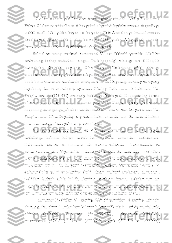   O’z   Fan   Akedimiyasi   Tarix   va   Arxeologiya   institutida   1958   yili   akademik
Yahyo G’ulomov rahbarligida Afrosiyobni  o’rganish bqyicha maxsus ekspedisiya
tashkil etildi. 1970 yildan buyon esa bu yodgorlikda Arxeologiya instituti maxsus
ekspidisiyasi   qazish   ishlari   olib   bormoqda.1988   yildan   Afrosiyobda   o’zbek-
fransuz xalqaro qo’shma ekspidisiyasi ish yuritmoqda.
So’g’d   va   uning   markazi   Samarqand   VI   asr   ikkinchi   yarmida   Eftalitlar
davlatining   boshqa   xududlari     singari   Turk   hoqonligi   tarkibiga   kirardi.Hoqnlik
hukmdarlari   dastlabki   paytlarda   O’rta   Osiyo   o’lkalarining   ichki   ishlariga
aralashmas edi, qlpon yig’ish bilan kifoyalanar edi. Asta-sekin ahvol o’zgardi. Ular
borib-borib shunchaki kuzatuvchi emas, balki O’rta Osiyodagi iqtisodiy va siyosiy
hayotning   faol   ishtirokchisiga   aylanadi.   G’arbiy   Turk   hoqonlik   hukmdori   Tun
Yabg’u   davrida   (618-630)   markaziy   hokimiyat   kuchayadi.   Hoqonlikning   barcha
o’lkalariga   qoqoning   noiblari   –   tudunlar   yuboriladi.   Ularga   o’lpon   yig’ish   va   uni
hoqonning qarorgohiga jo’natish ustidan nazorat o’rnatish vazifasi yuklanadi. Tun
Yabg’u hoqon O’rta Osiyodagi eng kuchli hukmdorlaridan biri- Samarqand hokimi
bilan qarindosh bo’ladi, ya’ni unga qizini beradi. 
VII   asrning   ikkinchi   yarmi   va   VIII   asr   boshlarida   bir   qancha   mayda
davlatlarga   bo’linib   ketgan   davlat   turli   sulolalar   tomonidan   boshqariladi.
Hukmdorlar   esa   xar   xil   nomlanar   edi:   Buxoro   vohasida   –   buxorxudotlar   va
vardanxudotlar   deb,   Miyonqolda   –   dabusshohlar   deb,   Samarqandda   –   ixshidlar,
Ustroshonada   esa   afshinlar,   deyu   atalar   edi.-     Usha   davrda   Samarqand-   yirik
mulklardan   biri   bo’lib,   bu   yerni   ixshidlar   boshkargan.   Manbalarda   ixshid   so’zi
«Shahanshoh»   ya’ni   shoxlarning   shohi,   degan   ma’noni   anglatgan.   Samarqand
ixshidlari   kudratli   sulola   bo’lib,   ularning   ustunligini   boshqa   davlatlar   ham   tan
olgan.Ixshidlar VI va VII   asrlarda shaharni har tomonlama mustahkamlaydi, uning
ichida muhtasham saroylar,ibodatxona va boshqa binolar barpo etishadi.
      Samarqand   ixshidlari   VII   asrning   ikkinchi   yarmidan   IX   asrning   uchinchi
choragigacha, ehtimol undan ham ko’proq hukmronlik qiladi. Tarixiy manbalarda,
Shipshir   (642-655),   Varxuman   (650-655-690),   Tukaspadak   (696-698),
mastanavnak   (698-700),   Tarxun   (700-710),   Gurak   (710-718   va   722-738), 