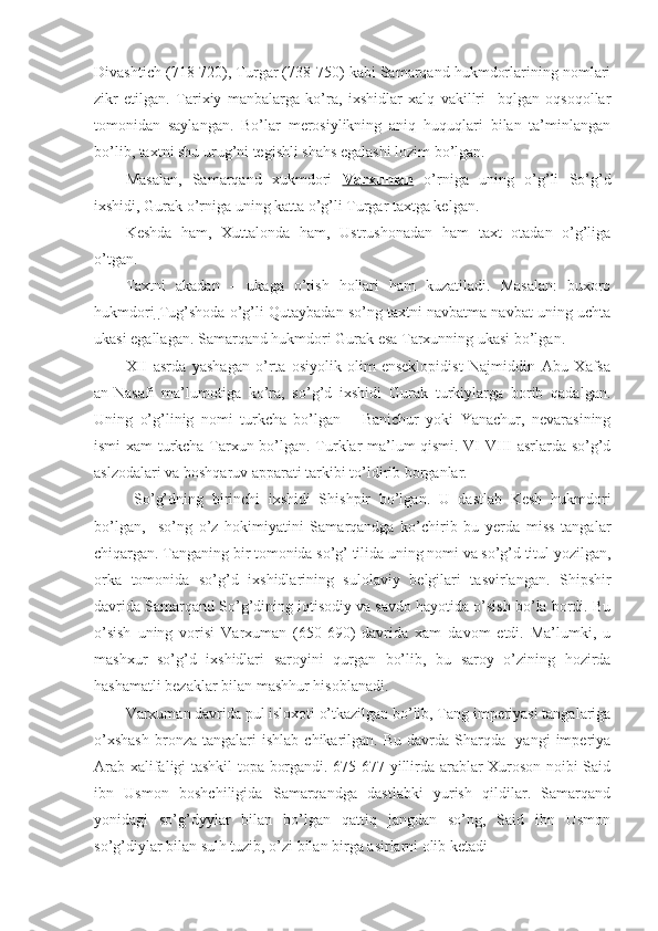 Divashtich (718-720), Turgar (738-750) kabi Samarqand hukmdorlarining nomlari
zikr   etilgan.   Tarixiy   manbalarga   ko’ra,   ixshidlar   xalq   vakillri     bqlgan   oqsoqollar
tomonidan   saylangan.   Bo’lar   merosiylikning   aniq   huquqlari   bilan   ta’minlangan
bo’lib, taxtni shu urug’ni tegishli shahs egalashi lozim bo’lgan.
Masalan,   Samarqand   xukmdori   Varxuman   o’rniga   uning   o’g’li   So’g’d
ixshidi, Gurak o’rniga uning katta o’g’li Turgar taxtga kelgan.
Keshda   ham,   Xuttalonda   ham,   Ustrushonadan   ham   taxt   otadan   o’g’liga
o’tgan.
Taxtni   akadan   –   ukaga   o’tish   hollari   ham   kuzatiladi.   Masalan:   buxoro
hukmdori   Tug’shoda o’g’li Qutaybadan so’ng taxtni navbatma navbat uning uchta
ukasi egallagan. Samarqand hukmdori Gurak esa Tarxunning ukasi bo’lgan. 
XII   asrda   yashagan   o’rta   osiyolik   olim-enseklopidist   Najmiddin   Abu   Xafsa
an-Nasafi   ma’lumotiga   ko’ra,   so’g’d   ixshidi   Gurak   turkiylarga   borib   qadalgan.
Uning   o’g’linig   nomi   turkcha   bo’lgan   –   Banichur   yoki   Yanachur,   nevarasining
ismi xam turkcha Tarxun bo’lgan. Turklar ma’lum qismi. VI-VIII asrlarda so’g’d
aslzodalari va boshqaruv apparati tarkibi to’ldirib borganlar.
  So’g’dning   birinchi   ixshidi   Shishpir   bo’lgan.   U   dastlab   Kesh   hukmdori
bo’lgan,     so’ng   o’z   hokimiyatini   Samarqandga   ko’chirib   bu   yerda   miss   tangalar
chiqargan. Tanganing bir tomonida so’g’ tilida uning nomi va so’g’d titul yozilgan,
orka   tomonida   so’g’d   ixshidlarining   sulolaviy   belgilari   tasvirlangan.   Shipshir
davrida Samarqand So’g’dining iqtisodiy va savdo hayotida o’sish bo’la bordi. Bu
o’sish   uning   vorisi   Varxuman   (650-690)   davrida   xam   davom   etdi.   Ma’lumki,   u
mashxur   so’g’d   ixshidlari   saroyini   qurgan   bo’lib,   bu   saroy   o’zining   hozirda
hashamatli bezaklar bilan mashhur hisoblanadi.
Varxuman davrida pul isloxoti o’tkazilgan bo’lib, Tang imperiyasi tangalariga
o’xshash   bronza  tangalari  ishlab   chikarilgan.   Bu  davrda  Sharqda-  yangi  imperiya
Arab xalifaligi tashkil topa borgandi. 675-677 yillirda arablar Xuroson noibi Said
ibn   Usmon   boshchiligida   Samarqandga   dastlabki   yurish   qildilar.   Samarqand
yonidagi   so’g’dyylar   bilan   bo’lgan   qattiq   jangdan   so’ng,   Said   ibn   Usmon
so’g’diylar bilan sulh tuzib, o’zi bilan birga asirlarni olib ketadi 