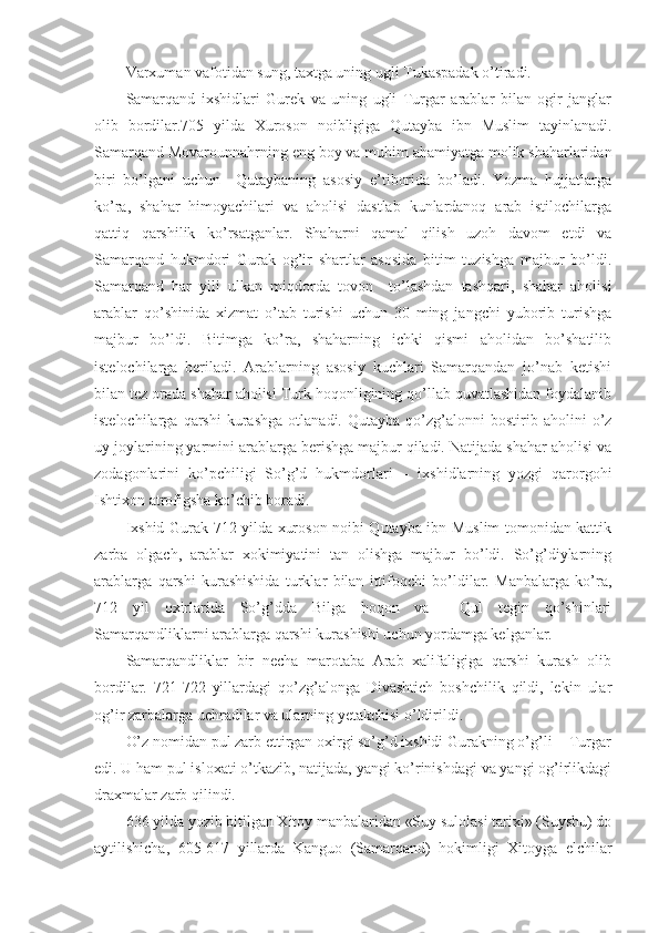 Varxuman vafotidan sung, taxtga uning ugli Tukaspadak o’tiradi. 
Samarqand   ixshidlari   Gurek   va   uning   ugli   Turgar   arablar   bilan   ogir   janglar
olib   bordilar.705   yilda   Xuroson   noibligiga   Qutayba   ibn   Muslim   tayinlanadi.
Samarqand Movarounnahrning eng boy va muhim ahamiyatga molik shaharlaridan
biri   bo’lgani   uchun     Qutaybaning   asosiy   e’tiborida   bo’ladi.   Yozma   hujjatlarga
ko’ra,   shahar   himoyachilari   va   aholisi   dastlab   kunlardanoq   arab   istilochilarga
qattiq   qarshilik   ko’rsatganlar.   Shaharni   qamal   qilish   uzoh   davom   etdi   va
Samarqand   hukmdori   Gurak   og’ir   shartlar   asosida   bitim   tuzishga   majbur   bo’ldi.
Samarqand   har   yili   ulkan   miqdorda   tovon     to’lashdan   tashqari,   shahar   aholisi
arablar   qo’shinida   xizmat   o’tab   turishi   uchun   30   ming   jangchi   yuborib   turishga
majbur   bo’ldi.   Bitimga   ko’ra,   shaharning   ichki   qismi   aholidan   bo’shatilib
istelochilarga   beriladi.   Arablarning   asosiy   kuchlari   Samarqandan   jo’nab   ketishi
bilan tez orada shahar aholisi Turk hoqonligining qo’llab quvatlashidan foydalanib
istelochilarga   qarshi   kurashga   otlanadi.   Qutayba   qo’zg’alonni   bostirib   aholini   o’z
uy joylarining yarmini arablarga berishga majbur qiladi. Natijada shahar aholisi va
zodagonlarini   ko’pchiligi   So’g’d   hukmdorlari   –   ixshidlarning   yozgi   qarorgohi
Ishtixon atrofigsha ko’chib boradi.  
Ixshid Gurak 712 yilda xuroson noibi Qutayba ibn Muslim tomonidan kattik
zarba   olgach,   arablar   xokimiyatini   tan   olishga   majbur   bo’ldi.   So’g’diylarning
arablarga   qarshi   kurashishida   turklar   bilan   ittifoqchi   bo’ldilar.   Manbalarga   ko’ra,
712   yil   oxirlarida   So’g’dda   Bilga   hoqon   va     Qul   tegin   qo’shinlari
Samarqandliklarni arablarga qarshi kurashishi uchun yordamga kelganlar.
Samarqandliklar   bir   necha   marotaba   Arab   xalifaligiga   qarshi   kurash   olib
bordilar.   721-722   yillardagi   qo’zg’alonga   Divashtich   boshchilik   qildi,   lekin   ular
og’ir zarbalarga uchradilar va ularning yetakchisi o’ldirildi.
O’z nomidan pul zarb ettirgan oxirgi so’g’d ixshidi Gurakning o’g’li -  Turgar
edi. U ham pul isloxati o’tkazib, natijada, yangi ko’rinishdagi va yangi og’irlikdagi
draxmalar zarb qilindi.
636 yilda yozib bitilgan Xitoy manbalaridan «Suy sulolasi tarixi» (Suyshu) do
aytilishicha,   605-617   yillarda   Kanguo   (Samarqand)   hokimligi   Xitoyga   elchilar 