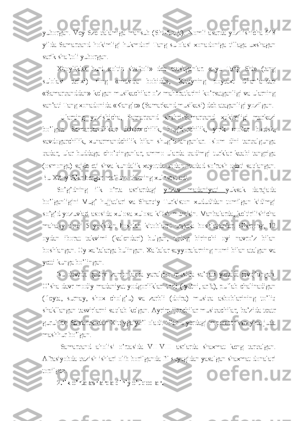 yuborgan.   Vey   Sze   qalamiga   mansub   (Shi-fan-ji).   Nomli   asarda   yozilishicha   648
yilda   Samarqand   hokimligi   hukmdori   Tang   sulolasi   xonadoniga   tillaga   uxshagan
sarik shaftoli yuborgan.
Xitoyliklar   buni   «oltin   shaftoli»   deb   atashganlar.   «Jyu   Tang   Shi»   (tang
sulolasi   tarixi)   ning   «musiqa   bobida»,   Xitoyning   poytaxt   Chan’andap
«Samarqanddan» kelgan musikachilar o’z mahoratlarini ko’rsatganligi va ularning
san’ati Tang xonadonida «Kangle» (Samarkand musikasi) deb ataganligi yozilgan.
Ularning   yozishicha,   Samarqand   shahri-Samarqand   xokimligi   markazi
bo’lgan.   Samarqandliklar   dehqonchilik,   bog’dorchilik,   yirik   mollar   boqish,
savdogarchilik,   xunarmandchilik   bilan   shug’ullanganlar.   Islom   dini   tarqalgunga
qadar,   ular   buddaga   cho’qinganlar,   ammo   ularda   qadimgi   turklar   kaabi   tangriga
(osmonga) sajda eti shva kundalik xayotda undan madad so’rash odati saqlangan.
Bu Xitoyliklar bergan ma’lumotlarning xulosasi edi.
So’g’dning   ilk   o’rta   asrlardagi   yozuv   madaniyati   yuksak   darajada
bo’lganligini   Mug’   hujjatlari   va   Sharqiy   Turkiston   xududidan   tomilgan   kidimgi
so’g’d yozuvlari asosida xulosa xulosa kilish mumkin. Manbalarda, keltirilishicha
mahaliy   aholi   5   yoshdan   boshlab   kitoblarni   urgana   boshlaganlar.   Ularning,   12
oydan   iborat   takvimi   (kalendari)   bulgan,   uning   birinchi   oyi   navro’z   bilan
boshlangan. Oy xaftalarga bulingan. Xaftalar sayyoralarning nomi bilan atalgan va
yetti kunga bo’lingan.
Bu   davrda   qadim   zamonlarda   yaralgan   musiqa   sa’nati   yanada   rivojlangan.
O’sha davr modiy madaniyat yodgorliklari torli (lyutni, arfa), puflab chalinadigan
(fleyta,   surnay,   shox   cholg’u)   va   zarbli   (doira)   musiqa   asboblarining   to’liq
shakllangan tasvirlarni saqlab kelgan. Ayrim ijrochilar-musiqachilar, ba’zida teatr
guruhlari Samarqandan Xitoyga yo’l oladi. Ular u yerdagi imperator saroyida juda
mashhur bo’lgan. 
Samarqand   aholisi   o’rtasida   VII-VIII   asrlarda   shaxmat   keng   tarqalgan.
Afrasiyobda qazish ishlari olib borilganda fil suyagidan yasalgan shaxmat donalari
topilgan.
2.Ilk o’rta asrlarda diniy e’tiqodlar. 