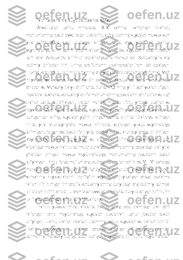 Ilk o’rta asrlarda Sug’dda otashparstlik.
Arxeologlar   ushbu   mintaqada   XIX   asrning   oxirlaridan   boshlab,
marhumlarning jasadi avval etdan tozalanib, so’ng ularning suyaklari maxsus xum
yoki   to’rtburchak   sopol   qutilarga   solingan   holda   erga   yoki   eski   inshoot
vayronalariga   ko’milganini   topa   boshlashdi.   Fanda   esa   suyaklarni   etdan   tozalab
dafn   etish   Zaratushtra   ta`limoti   izdoshlarigagina   mansub   edi.   Zardushtiylik   eng
qadimiy   dinlardan   biri.   Uning   tarafdorlarini   otashparastlar   ham   deb   atashgan.
Hozirgi zamonda bu ta`limot tarixining eng yirik tadqiqotchilaridan bo’lmish Meri
Boysning   xulosalariga   ko’ra,   bu   din   asoschisi   Zaratushtra   Spitama   urug’idan
chiqqan va Markaziy Osiyo cho’llarida bundan 3,5 ming yil il gari yashab o’tgan.
Dastlabki davrlarda zardushtiylar o’z marhumlarining jasadlarini cho’qqilar va tog’
toshlar   ustida   qoldirishgan,   oradan   ma`lum   muddat   o’tib,   yirtqich   qushlar   va
hayvonlar   ularning   etini   eb   bitirib,   suyaklarini   yomg’ir   yuvib,   quyosh   va   shamol
quritganidan   so’ng,   suyaklar   yig’ib   olingan   hamda   alohida   idishlarga   solingan
holda   yoki   shundayligicha   maxsus   binolarda   saqlangan   yoxud   vayronalarga
ko’milgan, ba`zan esa jasad o’z joyida qanday bo’lsa, shundayligicha qoldirilgan.
Keyinchalik,   ayniqsa   tabiiy   tog’   va   qir-adirlar   bo’lmagan   yassiliklarda   burj
shaklidagi maxsus inshoot dahmalar qurishgan. Dahmalarning tepasidagi tosh yoki
g’ishtdan   qilingan   maxsus   maydonchalarga   marhumlarning   jasadlarini   taxlab
ko’yishgan. Biroq fanga ma`lum eng qadimgi dahmalar nari borsa V—VI asrlarga
mansub   edi,   xolos.   Qadimgi   So’g’diyonaning   janubi   hisoblanmish   Qarshi
vohasining   poytaxt   shahri   Erqo’rg’on   vayronalari   joylashgan   erdagi   qazishma
ishlari olib borilgan bir tepalik zardushtiylarning dunyodagi eng qadimiy dahmasi
qoldiqlari bo’lib chiqdi. U eramizdan avvalgi II asrlarda bunyod etilgan bo’lib, bir
oz foydalanilgandan so’ng ko’mib tashlangan. 
Inshoot   yuksak   imorat   shaklida   bo’lib,   uning   tepa   qismidagi   tosh   terib
ishlangan   ochiq   maydonchaga   suyaklari   tozalanishi   uchun   jasadlar   taxlab
qo’yilgan.   Ushbu   toshlar   orasidan   odamning   ushoq   suyaklari   va   tishlari   topildi.
Tashqi   zinapoyadan   bu   inshoot   tepasiga   chiqilgan.   Kunchiqar   tomondan
dahmaning markaziy burjiga taqab qurilgan maydoncha bo’lib, bu maydonchadan 