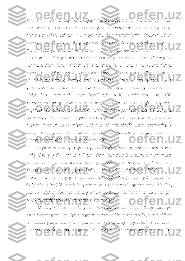 siniq   sopol   idish   ichidagi   kalla   suyagining   qoldiqlari   topildi.   Kunbotar   tomondan
ham   dahmaga   taqab   kurilgan   pastroq   yana   bir   maydoncha   bo’lib,   uning   ostiga
pishirilgan   g’isht   terilgan.   Bu   maydoncha   dafn   marosimlarini   o’tkazish   uchun
xizmat qilgan. Bu inshoot So’g’diyonada mamlakatni Aleksandr Makedonskiyning
Y u non-Baqtriya   saltanati   vorislaridan   bo’lmish   bazievslardan   tortib   olib,   o’z
hokimiyatini  o’rnatgan  sak   hukmdorlari   davrlariga  mansubdir.  Erqo’rg’ondagi  bu
dahma,   aftidan,   butun   shahar   aholisiga   emas,   balki   faqat   voha   xukmdorlariga
xizmat   qilgan.   Ayni   paytda   u   eramizdan   avvalgi   II   asrlargacha   bo’lgan   Naxshab
aholisi   Zaratushtra   ta`limotiga   amal   kilganligini   ko’rsatadi.   Erqo’rg’onda     uzoq
yillar   davomida     qtkazilgan     qazuv   ishlari     bu   joydagi     madaniy   qatlamlarning
o’ziga   hos     tomonini     ham   kashf   etdi.   M.X.   Isomiddinov     va   R.X.
Sulaymonovlarning     guvohlik   berishicha,   ibodat   qilish   bilan   bog’liq   buyumlar
majmuasi o’ziga xosligi, bezatilishi, naqshlari bilan Qashqadaryodan bo’lak joyda
uchramaydi.   Bu   jihatdan     hayvon   shaklidagi     chiroqlar,   tutatqidonlar,   chetlarida
hayvon     boshlari   tasvir   etilgan   kuldonlar     alohida   ajralib   turadi.   eramizning   7
asriga     kelib,     Erqo’rg’on    huvillab    qoladi.  Buni   shu   davrga   oid    topilmalarning
nihoyatda kamligi bilan ham izohlash mumkin. 
Bu yerda zardushtiylik, yahudiy, buddaviylik, nasroniylik va manixeylik kabi
diniy-falsafiy   y i rik   oqimlar   bo’lgan.   Kann   (samarqand)da   «turk   qonunnomasi»
amalda   bo’lib,   u   ibodatxonada   saqlangan.   Jazo   berish   vaqtida   u   qo’lga   olinib,
shunga asosan jazo tayinlangan»-deyiladi. Xitoy sulolalari tarixida  So’g’dda
musulmonchilikning   yoyilishiga   qadar   ko’p   xotinlilik   (poligamiya)   mavjud   edi.
(so’g’d hujjatlari). VII asrda bu yerda maxsus sud-notarial organlari mavjud bo’lib,
yuridik  hujjatlar   guvohlar   oldida yozma  shaklda  tuzilib,  muhr   bilan tasdiqlangan.
Nikoh tuzishda maxsus shartnoma asosida tuzilgan.
Milodiy   VII   asrning   30   yillari   Samarkand   orqali   o’tgan   Xitoy   ruxoniysi
Syun Szanning ma’lumotiga karaganda Samarqandda otashparastlik, ham buddizm
dini taraqqiy etgan edi. Shuning uchun ham shaharda uy – joylar va boshqa fuqoro
binolari   qatorida   bu   ikki   dinga   taaluqli   ilohiy   binolar   otashkazalar,   sanam   butlar 