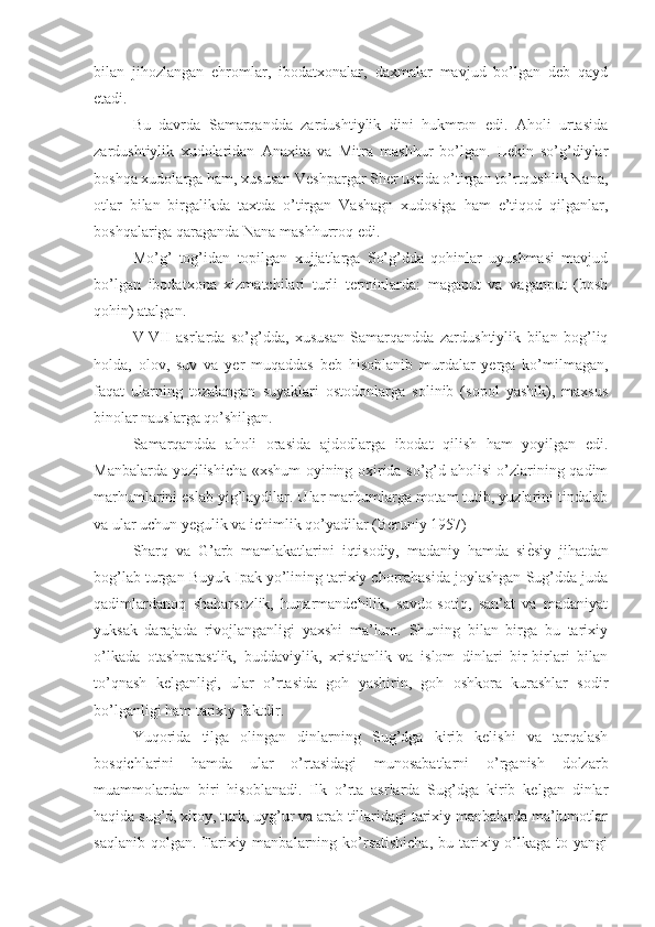 bilan   jihozlangan   ehromlar,   ibodatxonalar,   daxmalar   mavjud   bo’lgan   deb   qayd
etadi.
Bu   davrda   Samarqandda   zardushtiylik   dini   hukmron   edi.   Aholi   urtasida
zardushtiylik   xudolaridan   Anaxita   va   Mitra   mashhur   bo’lgan.   Lekin   so’g’diylar
boshqa xudolarga ham, xususan Veshpargar Sher ustida o’tirgan to’rtqushlik Nana,
otlar   bilan   birgalikda   taxtda   o’tirgan   Vashagn   xudosiga   ham   e’tiqod   qilganlar,
boshqalariga qaraganda Nana mashhurroq edi.
Mo’g’   tog’idan   topilgan   xujjatlarga   So’g’dda   qohinlar   uyushmasi   mavjud
bo’lgan   ibodatxona   xizmatchilari   turli   terminlarda:   magaput   va   vaganput   (bosh
qohin) atalgan.
V-VII   asrlarda   so’g’dda,   xususan   Samarqandda   zardushtiylik   bilan   bog’liq
holda,   olov,   suv   va   yer   muqaddas   beb   hisoblanib   murdalar   yerga   ko’milmagan,
faqat   ularning   tozalangan   suyaklari   ostodonlarga   solinib   (sopol   yashik),   maxsus
binolar nauslarga qo’shilgan.
Samarqandda   aholi   orasida   ajdodlarga   ibodat   qilish   ham   yoyilgan   edi.
Manbalarda yozilishicha «xshum oyining oxirida so’g’d aholisi o’zlarining qadim
marhumlarini eslab yig’laydilar. Ular marhumlarga motam tutib, yuzlarini tindalab
va ular uchun yegulik va ichimlik qo’yadilar (Beruniy 1957)
Sharq   va   G’arb   mamlakatlarini   iqtisodiy,   madaniy   hamda   siѐNsiy   jihatdan
bog’lab turgan Buyuk Ipak yo’lining tarixiy chorrahasida joylashgan Sug’dda juda
qadimlardanoq   shaharsozlik,   hunarmandchilik,   savdo-sotiq,   san’at   va   madaniyat
yuksak   darajada   rivojlanganligi   yaxshi   ma’lum.   Shuning   bilan   birga   bu   tarixiy
o’lkada   otashparastlik,   buddaviylik,   xristianlik   va   islom   dinlari   bir-birlari   bilan
to’qnash   kelganligi,   ular   o’rtasida   goh   yashirin,   goh   oshkora   kurashlar   sodir
bo’lganligi ham tarixiy faktdir.
Yuqorida   tilga   olingan   dinlarning   Sug’dga   kirib   kelishi   va   tarqalash
bosqichlarini   hamda   ular   o’rtasidagi   munosabatlarni   o’rganish   dolzarb
muammolardan   biri   hisoblanadi.   Ilk   o’rta   asrlarda   Sug’dga   kirib   kelgan   dinlar
haqida sug’d, xitoy, turk, uyg’ur va arab tillaridagi tarixiy manbalarda ma’lumotlar
saqlanib  qolgan.  Tarixiy manbalarning ko’rsatishicha,  bu  tarixiy  o’lkaga  to  yangi 