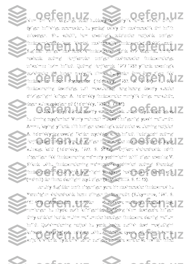 islom   dini   kirib   kelguniga   qadar   buddaviylik,   moniylik   hamda   xristian   dinlari
ѐNyilgan   bo’lishiga   qaramasdan,   bu   yerdagi   asosiy   din   otashparastlik   dini   bo’lib
qolavergan.   Shu   sababli,   ham   arxeologik   tadqiqotlar   natijasida   topilgan
ibodatxonalarning   katta   kismini   otashparastlik   ibodatxonalari   tashkil   etadi.
Sug’ddan   topilgan   otashparastlik   ibodatxonalari   haqida   so’z   ketganida,   birinchi
navbatda   qadimgi   Panjikentdan   topilgan   otashparastlar   ibodatxonalariga
to’xtalmoq   lozim   bo’ladi.   Qadimgi   Panjikentda   1947-1953   yillarda   arxeologik
qazishmalar   olib   borgan   rossiyalik   olimlar   bu   yerdan  	
ѐNnma-	ѐNn   qurilgan   ikki
ibodatxonani   ochib   o’rganganlar   (Beleniskiy,   1953.   S.   21-58).   Bu   ikki
ibodatxonaning   devorlariga   turli   mavzulardagi   rang-barang   devoriy   suratlar
chizilganligini   ko’rgan   A.   Beleniskiy   ibodatxonalar   moniylik   diniga   mansubdir,
degan xulosaga kelgan edi (Beleniskiy, 1959. S. 73-86).
Chunki,   moniylik   dinida   tasviriy   san’atdan   juda   unumli   foydalanganligi   va
bu dinning payg’ambari Moniy mahoratli musavvir bo’lganligi yaxshi ma’lumdir.
Ammo, keyingi yillarda olib borilgan arxeologik tadqiqotlar va ularning natijalari
A. Beleniskiyning avvalgi fikridan qaytishiga sabab bo’ladi. Tadqiqotchi qadimgi
Panjikentdan topilgan, 	
ѐNnma-	ѐNn qurilgan ibodatxonalar otashparastlarga oid degan
xulosaga   keldi   (Beleniskiy,   1973.   S.   56-67).   Panjikent   shaharchasida   ochib
o’rganilgan   ikki   ibodatxonaning   me’moriy   yechimlarini   tahlil   qilgan   arxeolog   V.
Shkoda   ushbu   ibodatxonalarning   me’morchilik   yechimlari   qadimgi   Sharqdagi
ibodatxonalarning   tuzilishiga   yaqinligini   va   ayvon,   hashamatli   zal   hamda   sella
(mehrob) dan iborat ekanligini qayd qilgan (Shkoda, 2009. S. 60-65).
Janubiy Sug’ddan topib o’rganilgan yana bir otashparastlar ibodatxonasi bu
Yerqo’rg’on   shaharchasida   barpo   qilingan   ibodatxonadir.   (Sulaymonov,   1981.   S.
460-462).   Arxeologlar   tomonidan   ―1-qazishma-markaziy   tepalik   deya	
‖
nomlangan   bu   obyekt   qazib   ko’rilganida,   Sug’dning   islom   davrigacha   bo’lgan
diniy aqidalari haqida muhim ma’lumotlar beradigan ibodatxona ekanligi ma’lum
bo’ldi.   Qazishmalarning   natijasi   bu   yerda   beshta   qurilish   davri   mavjudligini
ko’rsatdi.   Yerqo’rg’onda   ochilgan   ushbu   ibodatxona   ayvon,   zal,   mehrob   hamda
xo’jalik ishlarida foydalanish uchun qurilgan bir necha xonalar va hovlidan iborat 