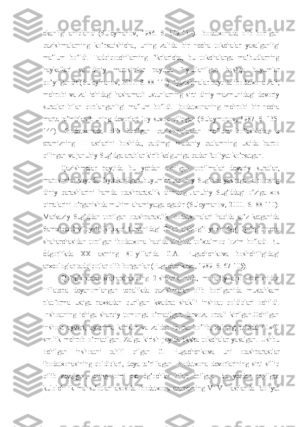 ekanligi   aniqlandi   (Suleymanov,   1986.   S.   109-110).   Ibodatxonada   olib   borilgan
qazishmalarning   ko’rsatishicha,   uning   zalida   bir   necha   tokchalar   yasalganligi
ma’lum   bo’ldi.   Tadqiqotchilarning   fikrlaricha,   bu   tokchalarga   ma’budlarning
haykallari   va   diniy   marosimlar   paytida   foydalanilgan   boshqa   buyumlar
qo’yilgandir (Suleymanov, 2000. S. 88-110). Qazishmalar paytida ibodatxona zali,
mehrobi   va   zal   ichidagi   hashamatli   ustunlarning   sirti   diniy   mazmunidagi   devoriy
suratlar   bilan   qoplanganligi   ma’lum   bo’ldi.   Ibodatxonaning   mehrobi   bir   necha
marta ta’mirlanib uning devorlari loy suvoq qilingan (Sulaymonov, 1987. S. 135-
144).   Ibodatxonada   olib   borilgan   qazishmalardan   ma’lum   bo’lishicha,   u
eramizning   III   asrlarini   boshida,   qadimgi   madaniy   qatlamning   ustida   barpo
qilingan va janubiy Sug’dga arablar kirib kelguniga qadar faoliyat ko’rsatgan.
Qazishmalar   paytida   bu   yerdan   topilgan   topilmalar   devoriy   suratlar,
marosimlar   paytida   foydalanilgan   buyumlar   Janubiy   Sug’dda   yashagan   aholining
diniy   qarashlarini   hamda   otashparastlik   dinining   Janubiy   Sug’ddagi   o’ziga   xos
qirralarini o’rganishda muhim ahamiyatga egadir (Suleymanov, 2000. S. 88-110).
Markaziy   Sug’ddan   topilgan   otashparastlik   ibodatxonalari   haqida   so’z   ketganida
Samarqand   viloyati   Ishtixon   tumanidagi   Orlat   qishlog’i   yaqinidagi   Qo’rg’ontepa
shaharchasidan   topilgan   ibodatxona   haqida   alohida   to’xtalmoq   lozim   bo’ladi.   Bu
ѐNdgorlikda   XX   asrning   80-yillarida   G.A.   Pugachenkova   boshchiligidagi
arxeologlar tadqiqotlar olib borganlar (Pugachenkova, 1989. S. 67-105).
Qo’rg’ontepa   shaharchasining   2-shahristonida,   mahalliy   aholi   tomonidan
Tillatepa   deyanomlangan   tepalikda   qazishmalar   olib   borilganida   mustahkam
platforma   ustiga   paxsadan   qurilgan   kvadrat   shaklli   inshoat   qoldiqlari   ochildi.
Inshoatning   ichiga   sharqiy   tomonga   o’rnatilgan   darvoza   orqali   kirilgan.Ochilgan
inshoot   ayvon,   aylanma   koridor   va   zaldan   iborat   bo’lib,   zalning   to’rida   40x40
sm.lik   mehrob   o’rnatilgan.   Zalga   kirish   joyida   ikkita   tokchalar   yasalgan.   Ushbu
ochilgan   inshoatni   tahlil   qilgan   G.   Pugachenkova   uni   otashparastlar
ibodatxonasining   qoldiqlari,   deya   ta’riflagan.   Ibodatxona   devorlarining   sirti   silliq
qilib   suvalgan,   uning   tomi   esa  	
ѐNg’ochlar   bilan  	ѐNpilgan.   Bu   yerdan   topilgan
kulolchilik   mahsulotlari   asosida   ibodatxona   eramizning   VI-VII   asrlarida   faoliyat 