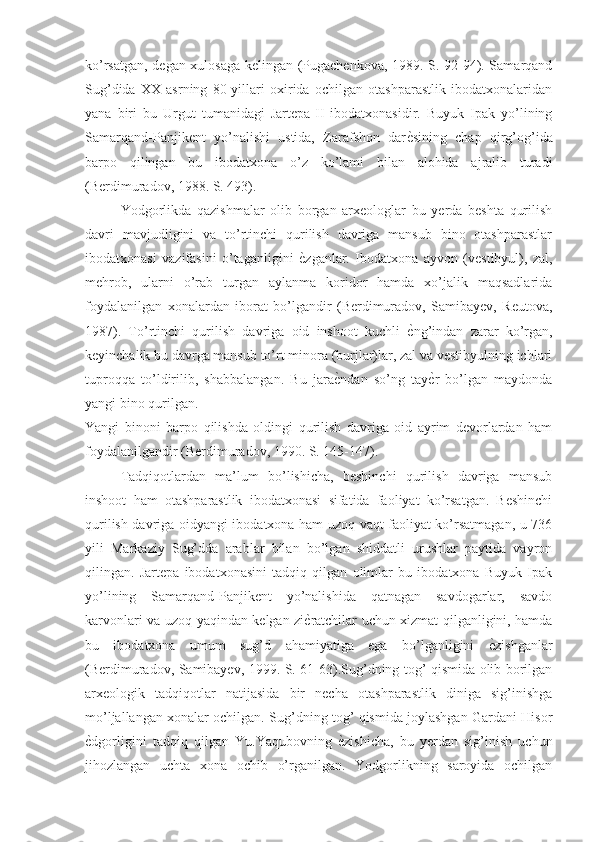 ko’rsatgan, degan xulosaga kelingan (Pugachenkova, 1989. S. 92-94). Samarqand
Sug’dida   XX   asrning   80-yillari   oxirida   ochilgan   otashparastlik   ibodatxonalaridan
yana   biri   bu   Urgut   tumanidagi   Jartepa-II   ibodatxonasidir.   Buyuk   Ipak   yo’lining
Samarqand-Panjikent   yo’nalishi   ustida,   Zarafshon   darѐNsining   chap   qirg’og’ida
barpo   qilingan   bu   ibodatxona   o’z   ko’lami   bilan   alohida   ajralib   turadi
(Berdimuradov, 1988. S. 493).
Yodgorlikda   qazishmalar   olib   borgan   arxeologlar   bu   yerda   beshta   qurilish
davri   mavjudligini   va   to’rtinchi   qurilish   davriga   mansub   bino   otashparastlar
ibodatxonasi   vazifasini   o’taganligini  	
ѐNzganlar.   Ibodatxona   ayvon   (vestibyul),   zal,
mehrob,   ularni   o’rab   turgan   aylanma   koridor   hamda   xo’jalik   maqsadlarida
foydalanilgan   xonalardan   iborat   bo’lgandir   (Berdimuradov,   Samibayev,   Reutova,
1987).   To’rtinchi   qurilish   davriga   oid   inshoot   kuchli  	
ѐNng’indan   zarar   ko’rgan,
keyinchalik bu davrga mansub to’rt minora (burjlar)lar, zal va vestibyulning ichlari
tuproqqa   to’ldirilib,   shabbalangan.   Bu   jara	
ѐNndan   so’ng   tay	ѐNr   bo’lgan   maydonda
yangi bino qurilgan.
Yangi   binoni   barpo   qilishda   oldingi   qurilish   davriga   oid   ayrim   devorlardan   ham
foydalanilgandir (Berdimuradov, 1990. S. 145-147).
Tadqiqotlardan   ma’lum   bo’lishicha,   beshinchi   qurilish   davriga   mansub
inshoot   ham   otashparastlik   ibodatxonasi   sifatida   faoliyat   ko’rsatgan.   Beshinchi
qurilish davriga oidyangi ibodatxona ham uzoq vaqt faoliyat ko’rsatmagan, u 736
yili   Markaziy   Sug’dda   arablar   bilan   bo’lgan   shiddatli   urushlar   paytida   vayron
qilingan.   Jartepa   ibodatxonasini   tadqiq   qilgan   olimlar   bu   ibodatxona   Buyuk   Ipak
yo’lining   Samarqand-Panjikent   yo’nalishida   qatnagan   savdogarlar,   savdo
karvonlari va uzoq-yaqindan kelgan zi	
ѐNratchilar uchun xizmat qilganligini, hamda
bu   ibodatxona   umum   sug’d   ahamiyatiga   ega   bo’lganligini  	
ѐNzishganlar
(Berdimuradov, Samibayev, 1999. S. 61-63).Sug’dning tog’ qismida olib borilgan
arxeologik   tadqiqotlar   natijasida   bir   necha   otashparastlik   diniga   sig’inishga
mo’ljallangan xonalar ochilgan. Sug’dning tog’ qismida joylashgan Gardani Hisor
ѐ	
Ndgorligini   tadqiq   qilgan   Yu.Yaqubovning  	ѐNzishicha,   bu   yerdan   sig’inish   uchun
jihozlangan   uchta   xona   ochib   o’rganilgan.   Yodgorlikning   saroyida   ochilgan 