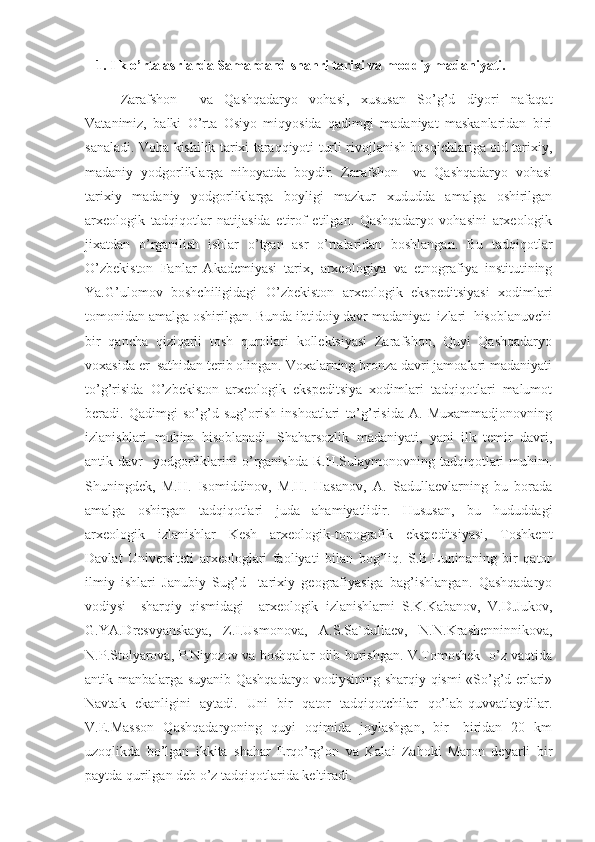     1. Ilk o’rta asrlarda Samarqand shahri tarixi va moddiy madaniyati. 
Zarafshon     va   Qashqadaryo   vohasi,   xususan   So’g’d   diyori   nafaqat
Vatanimiz,   balki   O’rta   Osiyo   miqyosida   qadimgi   madaniyat   maskanlaridan   biri
sanaladi. Voha kishilik tarixi taraqqiyoti turli rivojlanish bosqichlariga oid tarixiy,
madaniy   yodgorliklarga   nihoyatda   boydir.   Zarafshon     va   Qashqadaryo   vohasi
tarixiy   madaniy   yodgorliklarga   boyligi   mazkur   xududda   amalga   oshirilgan
arxeologik   tadqiqotlar   natijasida   etirof   etilgan.   Qashqadaryo   vohasini   arxeologik
jixatdan   o’rganilish   ishlar   o’tgan   asr   o’rtalaridan   boshlangan.   Bu   tadqiqotlar
O’zbekiston   Fanlar   Akademiyasi   tarix,   arxeologiya   va   etnografiya   institutining
Ya.G’ulomov   boshchiligidagi   O’zbekiston   arxeologik   ekspeditsiyasi   xodimlari
tomonidan amalga oshirilgan. Bunda ibtidoiy davr madaniyat  izlari  hisoblanuvchi
bir   qancha   qiziqarli   tosh   qurollari   kollektsiyasi   Zarafshon,   Quyi   Qashqadaryo
voxasida er  sathidan terib olingan. Voxalarning bronza davri jamoalari madaniyati
to’g’risida   O’zbekiston   arxeologik   ekspeditsiya   xodimlari   tadqiqotlari   malumot
beradi.   Qadimgi   so’g’d   sug’orish   inshoatlari   to’g’risida   A.   Muxammadjonovning
izlanishlari   muhim   hisoblanadi.   Shaharsozlik   madaniyati,   yani   ilk   temir   davri,
antik  davr     yodgorliklarini  o’rganishda  R.H.Sulaymonovning   tadqiqotlari  muhim.
Shuningdek,   M.H.   Isomiddinov,   M.H.   Hasanov,   A.   Sadullaevlarning   bu   borada
amalga   oshirgan   tadqiqotlari   juda   ahamiyatlidir.   Hususan,   bu   hududdagi
arxeologik   izlanishlar   Kesh   arxeologik-topografik   ekspeditsiyasi,   Toshkent
Davlat   Universiteti   arxeologlari   faoliyati   bilan   bog’liq.   S.B.Luninaning   bir   qator
ilmiy   ishlari   Janubiy   Sug’d     tarixiy   geografiyasiga   bag’ishlangan.   Qashqadaryo
vodiysi     sharqiy   qismidagi     arxeologik   izlanishlarni   S.K.Kabanov,   V.D.Jukov,
G.YA.Dresvyanskaya,   Z.I.Usmonova,   A.S.Sa`dullaev,   N.N.Krashenninnikova,
N.P.Stolyarova, P.Niyozov va boshqalar olib borishgan. V.Tomoshek   o’z vaqtida
antik manbalarga suyanib Qashqadaryo vodiysining sharqiy qismi «So’g’d erlari»
Navtak   ekanligini   aytadi.   Uni   bir   qator   tadqiqotchilar   qo’lab-quvvatlaydilar.
V.E.Masson   Qashqadaryoning   quyi   oqimida   joylashgan,   bir-   biridan   20   km
uzoqlikda   bo’lgan   ikkita   shahar   Erqo’rg’on   va   Kalai   Zahoki   Maron   deyarli   bir
paytda qurilgan deb o’z tadqiqotlarida keltiradi.  