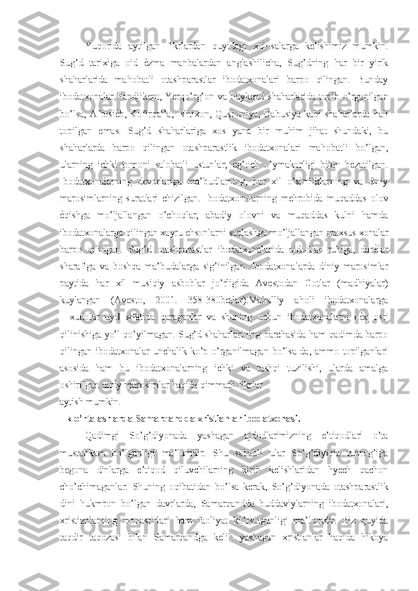 Yuqorida   aytilgan   fikrlardan   quyidagi   xulosalarga   kelishimiz   mumkin.
Sug’d   tarixiga   oid  ѐNzma   manbalardan   anglashilicha,   Sug’dning   har   bir   yirik
shaharlarida   mahobatli   otashparastlar   ibodatxonalari   barpo   qilingan.   Bunday
ibodatxonalar  Pandjikent,  Yerqo’rg’on va Paykend shaharlarida  topib o’rganilgan
bo’lsa,  Afrosi	
ѐNb,  Kofirqal’a, Ishtixon,  Qushoniya,  Dabusiya  kabi   shaharlarda  hali
topilgan   emas.   Sug’d   shaharlariga   xos   yana   bir   muhim   jihat   shundaki,   bu
shaharlarda   barpo   qilingan   otashparastlik   ibodatxonalari   mahobatli   bo’lgan,
ularning   ichki   tomoni   salobatli   ustunlar,  	
ѐNg’och   o’ymakorligi   bilan   bezatilgan.
Ibodatxonalarning   devorlariga   ma’budlarning,   har   xil   o’simliklarning   va   diniy
marosimlarning   suratlari   chizilgan.   Ibodatxonalarning   mehrobida   muqaddas   olov
ѐ	
Nqishga   mo’ljallangan   o’choqlar,   abadiy   olovni   va   muqaddas   kulni   hamda
ibodatxonalarga qilingan xayru ehsonlarni saqlashga mo’ljallangan maxsus xonalar
barpo   qilingan.   Sug’d   otashparastlar   ibodatxonalarida   ajdodlar   ruhiga,   dar	
ѐNlar
sharafiga   va   boshqa   ma’budalarga   sig’inilgan.   Ibodatxonalarda   diniy   marosimlar
paytida   har   xil   musiqiy   asboblar   jo’rligida   Avestodan   Gotlar   (madhiyalar)
kuylangan   (Avesto,   2001.   358-380betlar).Mahalliy   aholi   ibodatxonalarga
―xudolar   uyi   sifatida   qaraganlar   va   shuning   uchun   ibodatxonalarni   o	
ѐNq   osti	‖
qilinishiga yo’l qo’yilmagan. Sug’d shaharlarining barchasida ham qadimda barpo
qilingan ibodatxonalar  unchalik ko’p o’rganilmagan bo’lsa-da, ammo topilganlari
asosida   ham   bu   ibodatxonalarning   ichki   va   tashqi   tuzilishi,   ularda   amalga
oshirilgan diniy marosimlar haqida qimmatli fikrlar
aytish mumkin.
Ilk o’rta asrlarda Samarqandda xristianlar ibodatxonasi.
Qadimgi   So’g’diyonada   yashagan   ajdodlarimizning   e’tiqodlari   o’ta
mustahkam   bo’lganligi   ma’lumdir.   Shu   sababli   ular   So’g’diyona   tuprog’iga
begona   dinlarga   e’tiqod   qiluvchilarning   kirib   kelishlaridan   hyech   qachon
cho’chimaganlar.   Shuning   oqibatidan   bo’lsa   kerak,   So’g’diyonada   otashparastlik
dini   hukmron   bo’lgan   davrlarda,   Samarqandda   buddaviylarning   ibodatxonalari,
xristianlarning   monastirlari   ham   faoliyat   ko’rsatganligi   ma’lumdir.   Biz   quyida
taqdir   taqozasi   bilan   Samarqandga   kelib   yashagan   xristianlar   haqida   hikoya 