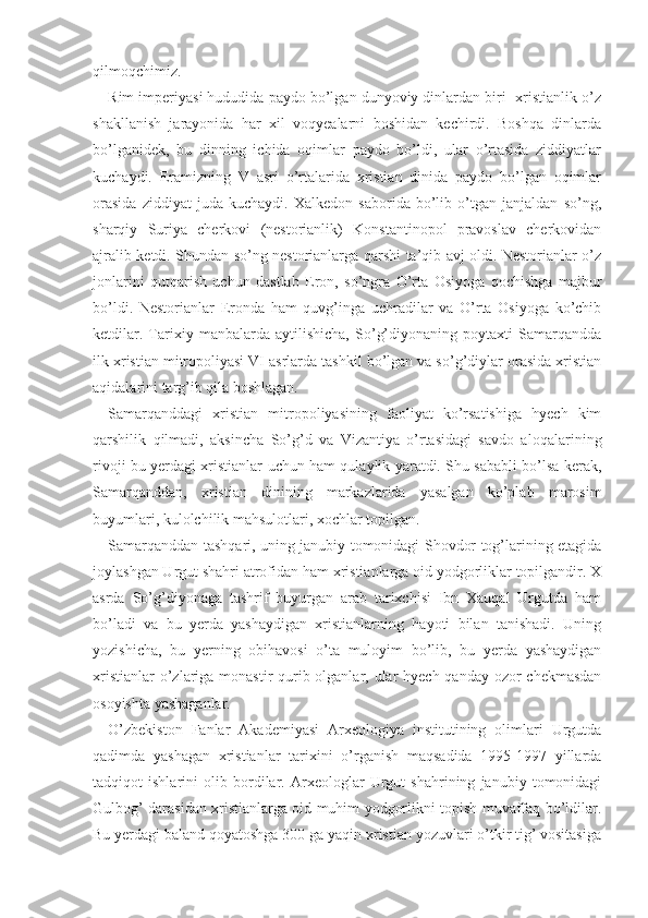 qilmoqchimiz.
Rim imperiyasi hududida paydo bo’lgan dunyoviy dinlardan biri- xristianlik o’z
shakllanish   jarayonida   har   xil   voqyealarni   boshidan   kechirdi.   Boshqa   dinlarda
bo’lganidek,   bu   dinning   ichida   oqimlar   paydo   bo’ldi,   ular   o’rtasida   ziddiyatlar
kuchaydi.   Eramizning   V   asri   o’rtalarida   xristian   dinida   paydo   bo’lgan   oqimlar
orasida   ziddiyat   juda   kuchaydi.   Xalkedon   saborida   bo’lib   o’tgan   janjaldan   so’ng,
sharqiy   Suriya   cherkovi   (nestorianlik)   Konstantinopol   pravoslav   cherkovidan
ajralib ketdi. Shundan so’ng nestorianlarga qarshi ta’qib avj oldi. Nestorianlar o’z
jonlarini   qutqarish   uchun   dastlab   Eron,   so’ngra   O’rta   Osiyoga   qochishga   majbur
bo’ldi.   Nestorianlar   Eronda   ham   quvg’inga   uchradilar   va   O’rta   Osiyoga   ko’chib
ketdilar.   Tarixiy   manbalarda   aytilishicha,   So’g’diyonaning   poytaxti   Samarqandda
ilk xristian mitropoliyasi VI asrlarda tashkil bo’lgan va so’g’diylar orasida xristian
aqidalarini targ’ib qila boshlagan.
Samarqanddagi   xristian   mitropoliyasining   faoliyat   ko’rsatishiga   hyech   kim
qarshilik   qilmadi,   aksincha   So’g’d   va   Vizantiya   o’rtasidagi   savdo   aloqalari ning
rivoji bu yerdagi xristianlar uchun ham qulaylik yaratdi. Shu sababli bo’lsa kerak,
Samarqanddan,   xristian   dinining   markazlarida   yasalgan   ko’plab   marosim
buyumlari, kulolchilik mahsulotlari, xochlar topilgan.
Samarqanddan tashqari, uning janubiy tomonidagi Shovdor tog’larining etagida
joylashgan Urgut shahri atrofidan ham xristianlarga oid yodgorliklar topilgandir. X
asrda   So’g’diyonaga   tashrif   buyurgan   arab   tarixchisi   Ibn   Xauqal   Urgutda   ham
bo’ladi   va   bu   yerda   yashaydigan   xristianlarning   hayoti   bilan   tanishadi.   Uning
yozishicha,   bu   yerning   obihavosi   o’ta   muloyim   bo’lib,   bu   yerda   yashaydigan
xristianlar  o’zlariga monastir qurib olganlar, ular  hyech qanday ozor  chekmasdan
osoyishta yashaganlar.
O’zbekiston   Fanlar   Akademiyasi   Arxeologiya   institutining   olimlari   Urgutda
qadimda   yashagan   xristianlar   tarixini   o’rganish   maqsadida   1995-1997   yillarda
tadqiqot   ishlarini   olib   bordilar.   Arxeologlar   Urgut   shahrining   janubiy   tomonidagi
Gulbog’ darasidan xristianlarga oid muhim yodgorlikni topish muvaffaq bo’ldilar.
Bu yerdagi baland qoyatoshga 300 ga yaqin xristian yozuvlari o’tkir tig’ vositasiga 