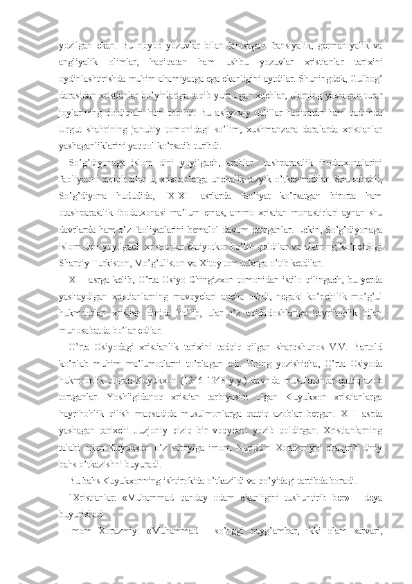 yozilgan   ekan.   Bu   noyob   yozuvlar   bilan   tanishgan   fransiyalik,   germaniyalik   va
angliyalik   olimlar,   haqiqatan   ham   ushbu   yozuvlar   xristianlar   tarixini
oydinlashtirishda muhim ahamiyatga ega ekanligini aytdilar. Shuningdek, Gulbog’
darasidan xristianlar bo’yinlariga taqib yuradigan xochlar, ularning yashagan turar
joylarining   qoldiqlari   ham   topildi.   Bu   ashyoviy   dalillar   haqiqatan   ham   qadimda
Urgut   shahrining   janubiy   tomonidagi   so’lim,   xushmanzara   daralarda   xristianlar
yashaganliklarini yaqqol ko’rsatib turibdi.
So’g’diyonaga   islom   dini   yoyilgach,   arablar   otashparastlik   ibodatxonalarini
faoliyatini taqiqladilar-u, xristianlarga unchalik tazyik o’tkazmadilar. Shu sababli,
So’g’diyona   hududida,   IX-XII   asrlarda   faoliyat   ko’rsatgan   birorta   ham
otashparastlik   ibodatxonasi   ma’lum   emas,   ammo   xristian   monastirlari   aynan   shu
davrlarda ham o’z faoliyatlarini bemalol davom  ettirganlar. Lekin, So’g’diyonaga
islom   dini   yoyilgach   xristianlar   ehtiyotkor   bo’lib   qoldilar   va   ularning   ko’pchiligi
Sharqiy Turkiston, Mo’g’uliston va Xitoy tomonlarga o’tib ketdilar.
XIII   asrga   kelib,   O’rta   Osiyo   Chingizxon   tomonidan   istilo   qilingach,   bu   yerda
yashaydigan   xristianlarning   mavqyelari   ancha   oshdi,   negaki   ko’pchilik   mo’g’ul
hukmdorlari   xristian   dinida   bo’lib,   ular   o’z   aqidadoshlariga   hayrihohlik   bilan
munosabatda bo’lar edilar.
O’rta   Osiyodagi   xristianlik   tarixini   tadqiq   qilgan   sharqshunos   V.V.   Bartold
ko’plab   muhim   ma’lumotlarni   to’plagan   edi.   Uning   yozishicha,   O’rta   Osiyoda
hukmronlik   qilgan   Kuyukxon   (1246-1248   y.y.)   davrida   musulmonlar   qattiq   azob
tortganlar.   Yoshligidanoq   xristian   tarbiyasini   olgan   Kuyukxon   xristianlarga
hayrihohlik   qilish   maqsadida   musulmonlarga   qattiq   azoblar   bergan.   XIII   asrda
yashagan   tarixchi   Juzjoniy   qiziq   bir   voqyeani   yozib   qoldirgan.   Xristianlarning
talabi   bilan   Kuyukxon   o’z   saroyiga   imom   Nuriddin   Xorazmiyni   chaqirib   diniy
bahs o’tkazishni buyuradi.
Bu bahs Kuyukxonning ishtirokida o’tkazildi va qo’yidagi tartibda boradi.
"Xristianlar:   «Muhammad   qanday   odam   ekanligini   tushuntirib   ber»   -   deya
buyurishadi.
Imom   Xorazmiy:   «Muhammad   -   so’nggi   payg’ambar,   ikki   olam   sarvari, 