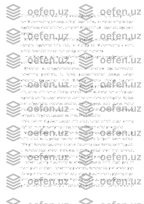 Ollohning   elchisidir.   Muso   uning   xislatlariga   oshufta   bo’lib,   O,   Xudoyim   meni
ham Muhammadning jamoasiga qo’shgil-degan bo’lsa, Iso mendan so’ng keldigan
payg’ambarga sharaflar bo’lsin, uning ismi Ahmad bo’lur» - degan edi, deya javob
qaytaradi.
Xristianlar: -«Faqat ilohiy hayot bilan yashaydigan, xotinlarga havasi bo’lmagan
odamgina   Payg’ambar   bo’la   oladi,   Iso   shunday   edi.   Muhammadning   9   xotini,
ko’plab farzandlari bor edi: Buni qanday izohlash mumkin?» 
Imom Xorazmiy: - «Dovud payg’ambarning 99, Sulaymon payg’ambarning 360
xotini va 1000 kanizagi bor edi» - deydi.
Xristianlar: - «Ular payg’ambarlar emas, podsholar edilar» - deya baqirishadilar.
Tarixchining   yozishicha,   bu   bahsda   yutqizganliklaridan   jazavaga   tushgan
xristianlar,   Kuyukxondan   Imom   Xorazmiyni   namoz   o’qishga   buyurishni
so’rashadi. Shundan so’ng Imom Nuriddin Xorazmiy, yoniga yana bir musulmonni
olib,   tahorat   qilib   namoz   o’qishga   kirishadi.   Imom   va   sherigi   namoz   o’qiyotgan
paytlarida atrofida turgan xristianlar ularni har  tomonlama tahqirlaydilar. Sajdaga
bosh   qo’yganlarida   orqalariga   tepadilar,   boshlarini   yerga   qattiq   urushga   majbur
qiladilar.   Bunga   qaramasdan,   imom   va   uning   sherigi   namozni   buzmasdan
oxirigacha o’qiy dilar, tugatgach esa ohista chiqib ketadilar.
  O’sha   oqshomi   Kuyukxon   tusatdan   o’lib  qoladi,   bundan  qo’rqib   qolgan  xonning
o’g’illari Imom Xorazmiyning oldiga borishib kechirim so’rab yolvoradilar.
Mo’g’ullar hukmronligi davrida ham Samarqand xristianlar uchun tanyanch joyi
bo’lib   qoladi   va   bu   yerdagi   nestorian   mitropoliti   o’z   faoliyatini   davom   etdiradi.
1248 yili Samarqandga, arman podshosi Getumning akasi Sembat tashrif buyurdi.
U   Samarqanddagi   xristian   cherkoviga   borib   bu   yerdagi   ahvol   bilan   tanishadi,
cherkovida Iso payg’ambarning suratini ko’rganligini yozadi.
Tarixchi   Juzjoniy   musulmonlar   va   xristianlar   o’rtasida   bo’lib   o’tgan   yana   bir
nizoni yozib qoldirgan. Tarixchining yozishicha, Samarqandda yosh xristian yigit
o’z ixtiyori bilan musulmonchilikni qabul qilgan. Musulmonlar bu yigitning qilgan
ishini   ma’qullashib   olqishlaganlar.   Yigitning   otasi   musulmonlar   o’g’limni   to’g’ri
yo’ldan ozdirishdi, deb mo’g’ul hukmdoriga arz qilishadilar. Hukmdor xristianlar 