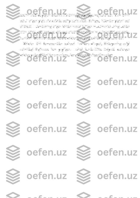 tarafini oladi va yigitni chaqirib o’z diningga qayt deya majbur qiladi. Islom dinini
qabul   qilgan   yigit   o’z   so’zida   qat’iy   turib   oladi.   So’ngra,   hukmdor   yigitni   qatl
qildiradi. Hukmdorning qilgan ishidan norozi bo’lgan musulmonlar uning ustidan
Oltin O’rda xoni  Berkaga shikoyat  qiladilar. O’zi  ham  musulmon  bo’lgan Berka,
bu nizoni keltirib chiqargan barcha xristianlarni qirib tashlashga buyruq qiladi.
Xristian   dini   Samarqanddan   tashqari   Toshkent   viloyati,   Sirdaryoning   qo’yi
oqimidagi   Sig’noqqa   ham   yoyilgan.   Hozirgi   kunda   O’rta   Osiyoda   saqlangan
xristian yodgorliklari har tomonlama, keng ko’lamda o’rganilmoqda.  