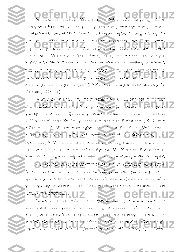 Mamlakatimiz   mustaqillikka erishishi    tufayli ajdodlarimiz yaratgan ilmiy,
tarixiy   va   tafakkur   mahsuli   bo’lgan   boy   tariximizni,   madaniyatimizni,   tilimizni,
qadriyatlarimiz   tarixini   bilish,   hamda   o’zligimizni   anglashda   keng   imkoniyatlar
yaratildi.   Respublikamiz   Prezidenti   I.A.Karimov   Vatanimiz   tarixi,   ajdodlarimiz
boy   madaniy   merosini   ta`riflab,   shunday   degan   edi:   “O’zbekiston   deb   ataluvchi
hudud   yani   Vatanimiz   nafaqat   Sharq,   balki,   umumjahon   tsivilizatsiyasi
beshiklaridan   biri   bo’lganini   butun   jahon   tan   olmoqda.   Bu   qadimiy   va   tabarruk
tuproqdan,   buyuk   al l omalar,   fozilu   fuzolalar,   olimu   ulamolar,   siyosatchilar,
sarkardalar   etishib   chiqqan.   Diniy   va   dunyoviy   ilmlarning   asoslari   mana   shu
zaminda   yaratilgan,   sayqal   topgan”   (I.A.Karimov,   Tarixiy   xotirasiz   kelajak   yo’q,
Toshkent, 1998, 3 b).
Mustaqillik   yillarida   Erqo’rg’on   yodgorligi   R.H.Suleymonov   tomonidan
atroflicha   tadqiq   qilinib   qo’lga   kiritilgan   manbalar   Qarshi   shaxrining   2700   yillik
yubileyiga   asos   bo’ldi.   Qashqadaryo   voxasini   arxeologik   jihatdan   o’rganishda
2000 yildan e`tiboran Kaliforniya universiteti xodimlari S.Mexandeli , K. Kodella
S.Ganimoti,   K.   Villiam   arxeologiya   instituti     xodimlari   B.   Matboboev   ,
M.Xasanov,   Toshkent   Milliy   universiteti   xodimlari   R.H.Suleymonov,   O.N.
Pushpenleo,   A.   V.   Omelchenkolar   ishtirokida   arxeologik   xarita   borasida   amalga
oshirilgan   tadqiqotlar   muhim   bo’ldi.   Ayniqsa   M.   Xasanov,   S.Mexandelilar
hamkorlikda   Sangirtepa   yodgorligi   tadqiqoti   natijalari   ahamiyatlidir.   Shuningdek
2001-2002 yillarda Shaxrisabz shaxrining yubileyi munosabati bilan M. Xasanov,
A. Raimqulov kabi olimlarning olib borgan tadqiqotlari axamiyatlidir. eng muximi
Qashqadaryo   voxasini     arxeologik   jixatdan   o’rganishda   Qarshi   shahrining   2700
yilligi   yubileyi   munosabati   bilan   o’tkazilgan   xalqaro   anjuman   materiallari   juda
katta axamiyat kasb etadi.
Zarafshon   vohasi   Vatanimiz   miqyosida   qadimgi   shaharlar   tarixi,   ilk
shaharsozlik   madaniyatini   o’rganishda   o’ziga   xos   istiqbolli   o’lka   hisoblanadi.
Sababi,   voha   ilk   sug’orma   dehqonchilikka   asoslangan   madaniy   oblastlardan   biri
sanaladi. Shu bois ilk shaharsozlik uchun shart-sharoitlar  mavjud bo’lgan. So’g’d
diyori,   xususan   Zarafshon   va   Qashqadaryo   vohalarida   Afrosiyob,   Ko’ktepa, 