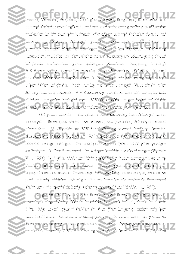 Buxoro,   Varaxsha,   Panjikent,   Erqo’rg’on,   Uzunqir,   Sangirtepa,   SHahrisabz   kabi
qadimgi shaharlar arxeologik tadqiqoti natijalari vohalarning qadimgi tsivilizatsiya
markazlaridan biri ekanligini ko’rsatdi. Zikr etilgan qadimgi shaharlar o’z tadqiqoti
tarixiga   ega.   Xususan,   Afrosiyob   yodgorligi   arxeologik   jihatdan   19-asr   2-
yarmidan   e`tiboran   o’rganila   boshlagan.     N.I.Xanikov   Samarqand   shahrining
darvozalari,   mudofaa   devorlari,   shahar   qal`asi   va   asosiy   arxitektura   yodgorliklari
to’g’risida   ma`lumotlar   yozib   qoldirgan.   Zarafshon   okrugining   boshlig’i
A.K.Akramovning     buyrug’iga   muvofiq     mayor   Borzenkov   1874   yilda     birinchi
qazishma   ishlarini   boshlaydi.     Lekin,   ko’p   o’tmay     uning   vafot   etganligi   tufayli
qilgan   ishlari   to’g’risida     hech   qanday   ma`lumot   qolmaydi.   Vaqt   o’tishi   bilan
Afrosiyobda podpolkovnik     V.V.Krestovskiy   qazish ishlarini olib borib, bu erda
ellinizm     qatlamlari   borligini   aytdi.   V.V.Krestovskiy     qilgan   ishlari   to’g’risida
«1883 yilda  Samarqanddagi  qazishmalar» nomli asarida yozib qoldirgan. 
1883   yildan   tarixchi   –   sharqshunos   N.I.Veselovskiy   ham   Afrosiyobda   ish
boshlaydi.     Samarqand   shahri     va   viloyati,   shu   jumladan,   Afrosiyob   tarixini
o’rganishda     V.L.Vyatkin   va   V.V.Bartol’dlarning   xizmati   benihoya   kattadir.
Xususan, V.L.Vyatkin 1905 yildan 1931 yilgacha Afrosiyobda   arxeologik qazish
ishlarini   amalga   oshirgan.     Bu   tadqiqotlarining   natijalari   1927   yilda   yozilgan
«Afrosiyob – ko’hna Samarqand o’rni» degan kitobida o’z aksini topgan (Vyatkin
V.L.  1927).  1903 yilda  V.V.Bartol’dning taklifi  bilan  butun  Samarqand va  uning
atroflarini   o’rab  turgan   mudofaa  devori  –  Devori   Qiyomat   bilan  birga  tushirilgan
topografik xaritasi chizildi.  Bu xaritaga Samarqanddagi barcha masjid, madrasa va
jami   qadimiy   obidalar   tushurilgan.   Bu   ma`lumotlar   o’z   navbatida   Samarqand
shahri tarixini o’rganishda beqiyos ahamiyatga ega (Bartol’d V.V.  L., 1961).
O’tgan asr   30-40 yillari bilan Samarqand va   Samarqand So’g’di hududini
arxeologik o’rganishning ikkinchi bosqichini bog’lasak bo’ladi, chunki  bu davrda
O’rta   Osiyo   arxeologiyasini   shakllanishi   sifat     jihatidan   yangi     qadam   qo’yilgan
davr   hisoblanadi.   Samarqand   arxeologiyasining   ilk   qadamlarini     qo’yishda   va
Samarqandni  qadimgi madaniy qatlamlarini     stratigrafiyasidagi    chalkashliklarini
aniqlashda   arxeolog G.V.Grigor’evning xizmati  juda katta bo’ldi. G.V.Grigor’ev 