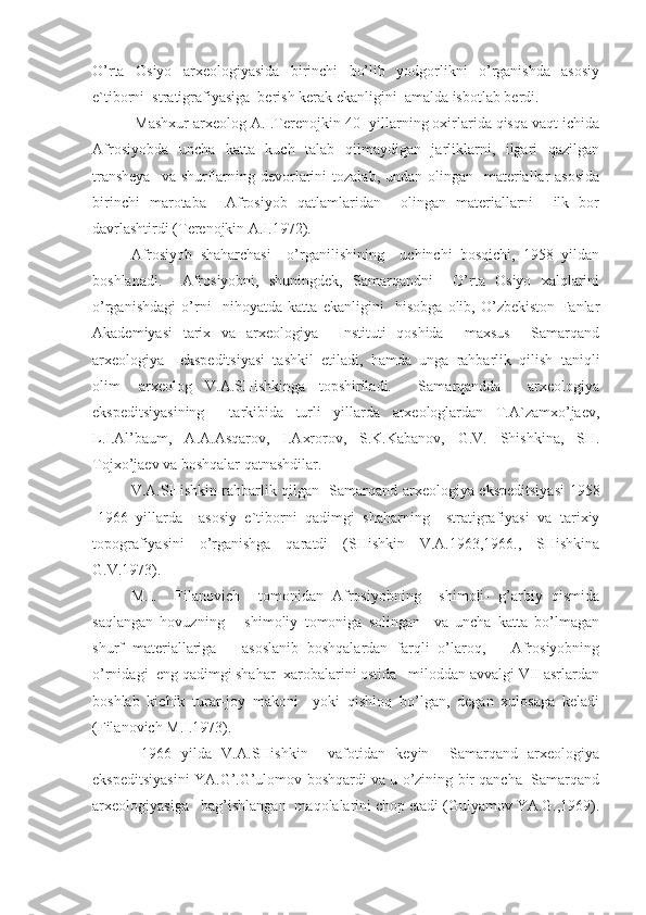 O’rta   Osiyo   arxeologiyasida   birinchi   bo’lib   yodgorlikni   o’rganishda   asosiy
e`tiborni  stratigrafiyasiga  berish kerak ekanligini  amalda isbotlab berdi. 
 Mashxur arxeolog A.I.Terenojkin 40- yillarning oxirlarida qisqa vaqt ichida
Afrosiyobda   uncha   katta   kuch   talab   qilmaydigan   jarliklarni,   ilgari   qazilgan
transheya    va shurflarning devorlarini  tozalab, undan olingan   materiallar  asosida
birinchi   marotaba     Afrosiyob   qatlamlaridan     olingan   materiallarni     ilk   bor
davrlashtirdi (Terenojkin A.I.1972). 
Afrosiyob   shaharchasi     o’rganilishining     uchinchi   bosqichi,   1958   yildan
boshlanadi.     Afrosiyobni,   shuningdek,   Samarqandni     O’rta   Osiyo   xalqlarini
o’rganishdagi   o’rni     nihoyatda   katta   ekanligini     hisobga   olib,   O’zbekiston   Fanlar
Akademiyasi   tarix   va   arxeologiya     Instituti   qoshida     maxsus     Samarqand
arxeologiya     ekspeditsiyasi   tashkil   etiladi,   hamda   unga   rahbarlik   qilish   taniqli
olim-   arxeolog   V.A.SHishkinga   topshiriladi.     Samarqandda     arxeologiya
ekspeditsiyasining     tarkibida   turli   yillarda   arxeologlardan   T.A`zamxo’jaev,
L.I.Al’baum,   A.A.Asqarov,   I.Axrorov,   S.K.Kabanov,   G.V.   Shishkina,   SH.
Tojxo’jaev va boshqalar qatnashdilar. 
V.A.SHishkin rahbarlik qilgan   Samarqand arxeologiya ekspeditsiyasi 1958
-1966   yillarda     asosiy   e`tiborni   qadimgi   shaharning     stratigrafiyasi   va   tarixiy
topografiyasini   o’rganishga   qaratdi   (SHishkin   V.A.1963,1966.,   SHishkina
G.V.1973). 
M.I.     Filanovich     tomonidan   Afrosiyobning     shimoli-   g’arbiy   qismida
saqlangan   hovuzning       shimoliy   tomoniga   solingan     va   uncha   katta   bo’lmagan
shurf   materiallariga       asoslanib   boshqalardan   farqli   o’laroq,       Afrosiyobning
o’rnidagi  eng qadimgi shahar  xarobalarini ostida   miloddan avvalgi VII asrlardan
boshlab   kichik   turar-joy   makoni     yoki   qishloq   bo’lgan,   degan   xulosaga   keladi
(Filanovich M.I.1973). 
  1966   yilda   V.A.SHishkin     vafotidan   keyin     Samarqand   arxeologiya
ekspeditsiyasini YA.G’.G’ulomov boshqardi va u o’zining bir qancha  Samarqand
arxeologiyasiga   bag’ishlangan  maqolalarini chop etadi (Gulyamov YA.G.,1969). 