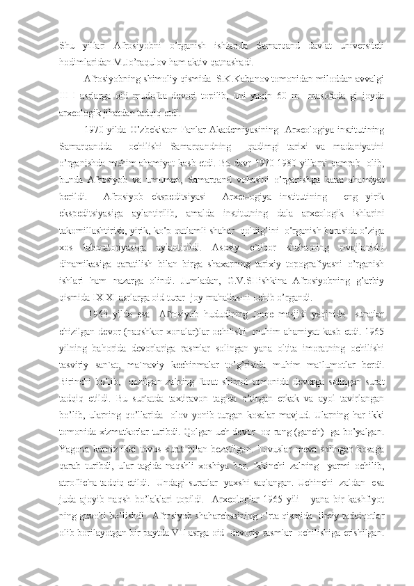 Shu   yillari   Afrosiyobni   o’rganish   ishlarida   Samarqand   davlat   universiteti
hodimlaridan M.Jo’raqulov ham aktiv qatnashadi. 
Afrosiyobning shimoliy qismida  S.K.Kabanov tomonidan miloddan avvalgi
III-I   asrlarga   oid   mudofaa   devori   topilib,   uni   yaqin   60   m     masofada   gi   joyda
arxeologik jihatdan tadqiq etdi. 
1970   yilda   O’zbekiston   Fanlar   Akademiyasining     Arxeologiya   institutining
Samarqandda     ochilishi   Samarqandning     qadimgi   tarixi   va   madaniyatini
o’rganishda muhim ahamiyat kasb etdi. Bu davr 1970-1980 yillarni qamrab   olib,
bunda   Afrosiyob   va   umuman,   Samarqand   vohasini   o’rganishga   katta   ahamiyat
berildi.     Afrosiyob   ekspeditsiyasi     Arxeologiya   institutining     eng   yirik
ekspeditsiyasiga   aylantirilib,   amalda   institutning   dala   arxeologik   ishlarini
takomillashtirish, yirik, ko’p qatlamli shahar  qoldig’ini  o’rganish borasida o’ziga
xos   laboratoriyasiga   aylantirildi.   Asosiy   e`tibor   shaharning   rivojlanishi
dinamikasiga   qaratilish   bilan   birga   shaxarning   tarixiy   topografiyasni   o’rganish
ishlari   ham   nazarga   olindi.   Jumladan,   G.V.SHishkina   Afrosiyobning   g’arbiy
qismida IX-XI asrlarga oid turar- joy mahallasini ochib o’rgandi. 
  1963   yilda   esa     Afrosiyob   hududining   Jome   masjidi   yaqinida     suratlar
chizilgan  devor   (naqshkor  xonalar)lar   ochilishi    muhim  ahamiyat  kasb  etdi.  1965
yilning   bahorida   devorlariga   rasmlar   solingan   yana   oltita   imoratning   ochilishi
tasviriy   san`at,   ma`naviy   kechinmalar   to’g’risida   muhim   ma`lumotlar   berdi.
Birinchi   bo’lib,     qazilgan   zalning   faqat   shimol   tomonida   devorga   solingan   surat
tadqiq   etildi.   Bu   sur`atda   taxtiravon   tagida   o’tirgan   erkak   va   ayol   tavirlangan
bo’lib,   ularning   qo’llarida     olov   yonib   turgan   kosalar   mavjud.   Ularning   har   ikki
tomonida xizmatkorlar turibdi. Qolgan uch devor   oq rang (ganch)   ga bo’yalgan.
Yagona   karniz   ikki   tovus   surat   bilan   bezatilgan.   Tovuslar   meva   solingan   kosaga
qarab   turibdi,   ular   tagida   naqshli   xoshiya   bor.   Ikkinchi   zalning     yarmi   ochilib,
atroflicha tadqiq etildi.   Undagi suratlar   yaxshi saqlangan. Uchinchi   zaldan   esa
juda   ajoyib   naqsh   bo’laklari   topildi.     Arxeologlar   1965   yili       yana   bir   kashfiyot
ning guvohi bo’lishdi.  Afrosiyob shaharchasining o’rta qismida  ilmiy tadqiqotlar
olib borilayotgan bir paytda VII asrga oid  devoriy rasmlar  ochilishiga erishilgan. 