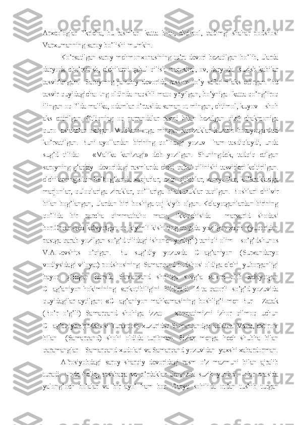 Arxeologlar   fikricha,   bu   rasmlar     katta   bino,   ehtimol,   qadimgi   shahar   podshosi
Varxumanning saroy bo’lishi mumkin. 
Ko’rsatilgan saroy mehmonxonasining to’rt devori bezatilgan bo’lib, ularda
daryoda   cho’milish,   elchilarni   qabul   qilish   marosimi,   ov,   daryoda     suzish   kabilar
tasvirlangan.     Saroyning   janubiy   devorida   rassom   to’y   safarini   aks   ettirgan.   Bu
tasvir quyidagicha:Eng oldinda naqshli mato yoyilgan, bo’yniga   katta qo’ng’iroq
ilingan oq filda malika, odamlar o’rtasida saman ot mingan, ehtimol, kuyov – shoh
aks   ettirilgan.   Otliqning   oq   parrandalar   rasmi   bilan   bezalgan   qizil   chakmoniga
quro-   aslahalar   osilgan.   Malikani   otga   mingan   kanizaklar   kuzatib   borayotganlari
ko’rsatilgan.   Buni   ayollardan   birining   qo’lidagi   yozuv     ham   tasdiqlaydi,   unda
sug’d   tilida:       «Malika   kanizagi»   deb   yozilgan.   Shuningdek,   tadqiq   etilgan
saroyning g’arbiy   devoridagi rasmlarda elchi qabul qilinishi tasvirlari keltirilgan.
elchilarning oltin belbog’larida xanjarlar, uzun qilichlar, xamyonlar, ko’kraklariga
marjonlar,   quloqlariga   ziraklar,   qo’llariga   bilakuzuklar   taqilgan.   Boshlari   chilvir
bilan   bog’langan,   ulardan   biri   boshiga   toj   kiyib   olgan.   Kelayotganlardan   birining
qo’lida   bir   parcha   qimmatbaho   mato,   ikkinchisida     marvarid   shodasi
bor.Orqaroqda kelayotgan oq kiyimli kishining etagida yozilgan xatni   (yuqoridan
pastga qarab yozilgan so’g’d tilidagi ishonch yorlig’i) taniqli olim – so’g’dshunos
V.A.Levshits   o’qigan.   Bu   sug’diy   yozuvda   CHag’aniyon   (Surxandaryo
vodiysidagi viloyat) podshosining  Samarqand podshosi oldiga elchi  yuborganligi
bayon   qilingan   hamda   Samarqand   shohiga   sovg’a   salom   olib   kelayotgan
CHag’aniyon hokimining   sarkotibiligini   bildiradi. 16 ta qatorli   so’g’d yozuvida
quyidagilar   aytilgan:   «CHag’aniyon   mahkamasining   boshlig’i   men   Bur   –   Zatak
(Bo’r   o’g’li)   Samarqand   shohiga   izzat   –   xurmatimizni   izhor   qilmoq   uchun
CHag’aniyon podshosi  Turantosh xuzuridan Samarqandga keldim. Mana, extirom
bilan     (Samarqand)   shohi   oldida   turibman.   Sizlar   menga   hech   shubha   bilan
qaramanglar – Samarqand xudolari va Samarqand yozuvidan  yaxshi xabardorman.
Afrosiyobdagi   saroy   sharqiy   devoridagi   rasm   o’z   mazmuni   bilan   ajralib
turadi.   Unda   baliq,   toshbaqa   va   o’rdaklar   dengizda   suzib   yuribdi.   Ular   orasida
yalong’och   bolalar   va   bir   ayol   ham   bor.   Daryo   sohilida   otdan   tushib   turgan 