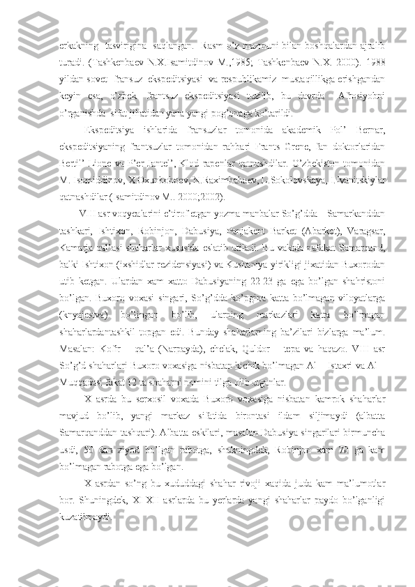 erkakning   tasvirigina   saqlangan.   Rasm  o’z mazmuni  bilan boshqalardan ajralib
turadi.   (Tashkenbaev   N.X.Isamitdinov   M.,1985;   Tashkenbaev   N.X.   2000).   1988
yildan sovet- fransuz  ekspeditsiyasi  va respublikamiz  mustaqillikga erishgandan
keyin   esa,   o’zbek-   frantsuz   ekspeditsiyasi   tuzilib,   bu   davrda     Afrosiyobni
o’rganishda  sifat jihatidan yana yangi pog’onaga ko’tarildi. 
Ekspeditsiya   ishlarida   fransuzlar   tomonida   akademik   Pol’   Bernar,
ekspeditsiyaning   frantsuzlar   tomonidan   rahbari   Frants   Grene,   fan   doktorlaridan
Bertil’   Lione   va   P’er   Jantel’,   Klod   rapenlar   qatnashdilar.   O’zbekiston   tomonidan
M. Isomiddinov, X.Oxunboboev, N.Raximbabaev, L.Sokolovskaya, I.Ivanitskiylar
qatnashdilar (Isamitdinov M.. 2000;2002).
VIII   asr   voqyealarini e’tirof etgan yozma manbalar So’g’dda – Samarkanddan
tashkari,   Ishtixon,   Robinjon,   Dabusiya,   Panjakent   Barket   (Abarket),   Varagsar,
Kamarja qal’asi  shaharlar   xususida  eslatib  utiladi.  Bu  vaktda nafakat   Samarqand,
balki Ishtixon (ixshidlar rezidensiyasi) va Kushaniya yirikligi jixatidan Buxorodan
utib   ketgan.   Ulardan   xam   xatto   Dabusiyaning   22-23   ga   ega   bo’lgan   shahristoni
bo’lgan.   Buxoro   voxasi   singari,   So’g’dda   ko’pgina   katta   bo’lmagan   viloyatlarga
(knyajestva)   bo’lingan   bo’lib,   ularning   markazlari   katta   bo’lmagan
shaharlardantashkil   topgan   edi.   Bunday   shaharlarning   ba’zilari   bizlarga   ma’lum.
Masalan:   Kofir   –   qal’a   (Narpayda),   chelak,   Quldor   –   tepa   va   haqazo.   VIII   asr
So’g’d shaharlari Buxoro voxasiga nisbatan kichik bo’lmagan Al – Istaxri va Al –
Muqqadasi fakat 12 ta shaharni nomini tilga olib utganlar.
X   asrda   bu   serxosil   voxada   Buxoro   voxasiga   nisbatan   kamrok   shaharlar
mavjud   bo’lib,   yangi   markaz   sifatida   birontasi   ildam   siljimaydi   (albatta
Samarqanddan tashqari). Albatta eskilari, masalan Dabusiya singarilari birmuncha
usdi,   50   dan   ziyod   bo’lgan   rabotga,   shukningdek,   Robinjon   xam   70   ga   kam
bo’lmagan rabotga ega bo’lgan.
X   asrdan   so’ng   bu   xududdagi   shahar   rivoji   xaqida   juda   kam   ma’lumotlar
bor.   Shuningdek,   XI-XII   asrlarda   bu   yerlarda   yangi   shaharlar   paydo   bo’lganligi
kuzatilmaydi. 