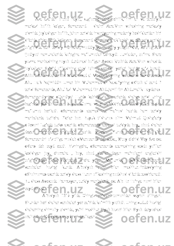 Azal-azaldan   o’troq   hayot,   sug’orma   dehqonchilik,   ilm-fan   va   tarqqiyot
markazi   bo’lib   kelgan,   Samarqand   –   shahri   Zarafshon   vohasining   markaziy
qismida joylashgan bo’lib, jahon tarixida insoniyatning madaniy beshiklaridan biri
sifatida  e’tirof   etib  kelingan.   Samarqand  va   uning  shakllanish   va   taraqqiy   topishi
to’g’risida   turli   tarixiy   manbalar,   moddiy   va   madaniy   yodgorliklar,   xalq   og’zaki
ijodiyoti   namunalarida   ko’pgina   ma’lumotlar   uchraydi.   Jumladan,   qo’hna   Sharq
yozma manbasining noyob durdonasi bo’lgan Avesto kitobida Zarafshon vohasida
joylashgan   So’g’d   o’lkasining   ajoyi   iqlimi,   serhosil   yerlari   haqida   so’z   boradi.
Abbo’l Abbos Ja’far ibn Muhammad al Mustagfariyning   «Tavorixi Samarqand»,
Abu   Hafs   Najmiddin   Umar   bin   Muhammad   an-Nasafiyning   «Kitob   al-qand   fi
tarixi Samarqand», Abulfazl Muhammad ibn Abdujamil ibn Abdumalik Haydar as-
Samarqandiyning   «Qandiyai   Hurd»   kabi   yuzlab   asarlarda   shahar   tarixi   uning
bag’rida   yashab   o’tgan   buyuk   alloma   va   mutafakkirlar,   aziz-avliyolar   haqida
ma’lumot   beriladi.   «Samarqand»   atamasining   ma’nosi   haqida   ham   tarixiy
manbalarda   turlicha   fikrlar   bor.   Buyuk   tilshunos   olim   Mahmud   Qoshg’ariy
«Devoni   lug’atit   turk»   asarida   «Samarqand»   atamasi   turkiyda   boy,   obod   shahar
degan   ma’nolarni   anglatishi   haqida   yozgan.   Yunon   tarixchisi   Kallisfen
Samarqandni  o’z tiliga moslab «Maroqand» deb atasa,  Xitoy elchisi  Vey Sze esa
«Kan»   deb   qayd   etadi.   Bizningcha,   «Samarqand»   atamasining   savdo   yo’llari
kesishgan   joy,   chorraha   ,   boy,   obod   shahar   degan   ma’nolarni   anglatishi
to’g’risidagi   fikrlar   haqiqatga   ancha   yaqin.   Ma’lumki,     qo’hna   Samarqand
xarobalari   hozirgi   kunda   Afrosiyob   nomi   bilan   mashhur.Firdavsiyning
«Shohnoma» asarida tarixiy shaxs Turon o’lkasining podshosi sifatida tasvirlanadi.
Bu shaxs Avestoda  Franrasyan, turkiy manbalarda esa Alp Er To’nga nomi bilan
qayd etiladi. 
        Afrosiyob   1219   yilda   Chingiz   qo’shini   tomonidan   vayron   qilingan.
Shundan beri shahar xarobalari yer qa’rida ko’milib yotibdi. Uning xududi hozirgi
shaharning shimoliy qismida, ya’ni mashhur  Siyob bozori bilan Siyob daryochasi
oraliqidagi 219 gektar maydonni egallagan. 