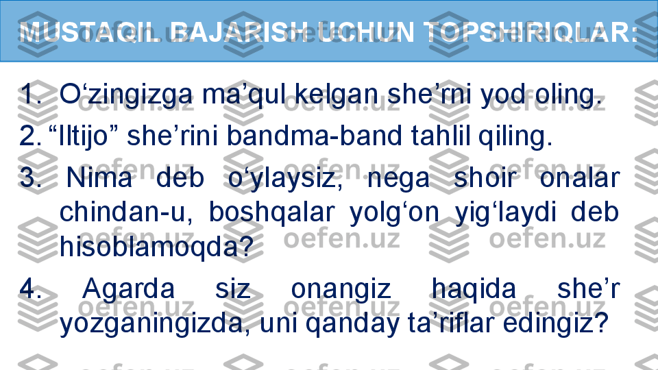 1. O‘zingizga ma’qul kelgan she’rni yod oling.
2.   “Iltijo”  she ’ ri ni  bandma-band tahlil qiling.
3.  Nima  deb  o‘ylaysiz,  nega  shoir  onalar 
chindan-u,  boshqalar  yolg‘on  yig‘laydi  deb 
hisoblamoqda?
4.  Agarda  siz  onangiz  haqida  she’r 
yozganingizda, uni qanday ta’riflar edingiz?MUSTAQIL BAJARISH UCHUN TOPSHIRIQLAR: 