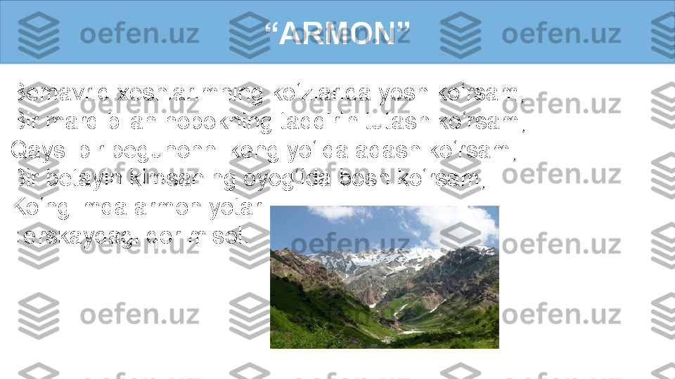 Bemavrid xeshlarimning ko‘zlarida yosh ko‘rsam,
Bir mard bilan nopokning taqdirin tutash ko‘rsam, 
Qaysi bir begunohni keng yo‘lda adash ko‘rsam, 
Bir betayin kimsaning oyog‘ida bosh ko‘rsam, 
Ko‘nglimda armon yotar
Te rskaydagi qor misol. “ ARMON” 