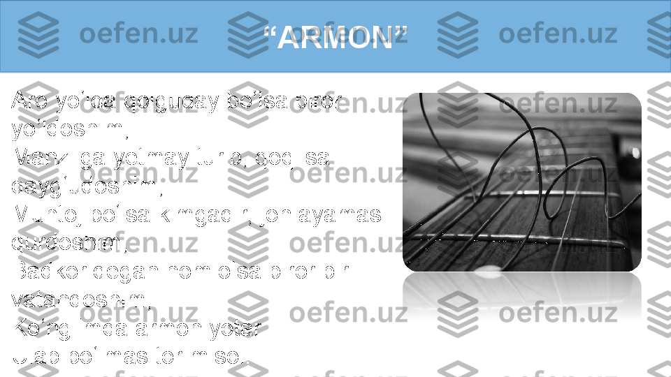 Aro yo‘lda qolguday bo‘lsa biror 
yo‘ldoshim, 
Manzilga yetmay turib, qoqilsa 
qayg‘udoshim,
Muhtoj bo‘lsa kimgadir, jon ayamas 
qurdoshim, 
Badkor degan nom olsa biror bir 
vatandoshim,
Ko‘nglimda armon yotar
Ulab bo‘lmas tor misol. “ ARMON” 