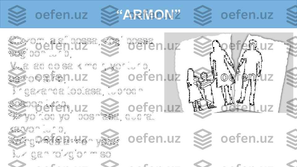 Gulzomi alaf bossa, zog‘ bossa 
bog‘bon turib,
Muallaq qolsa kimdir, yer turib, 
osmon turib, 
Bir gazanda toptasa, tuproqni 
posbon turib,
Bir yo‘rtoq yo‘l boshlasa, qudratli 
karvon turib,
Ko‘nglimda armon yotar
Buzilgan ro‘zg‘or misol. “ ARMON” 