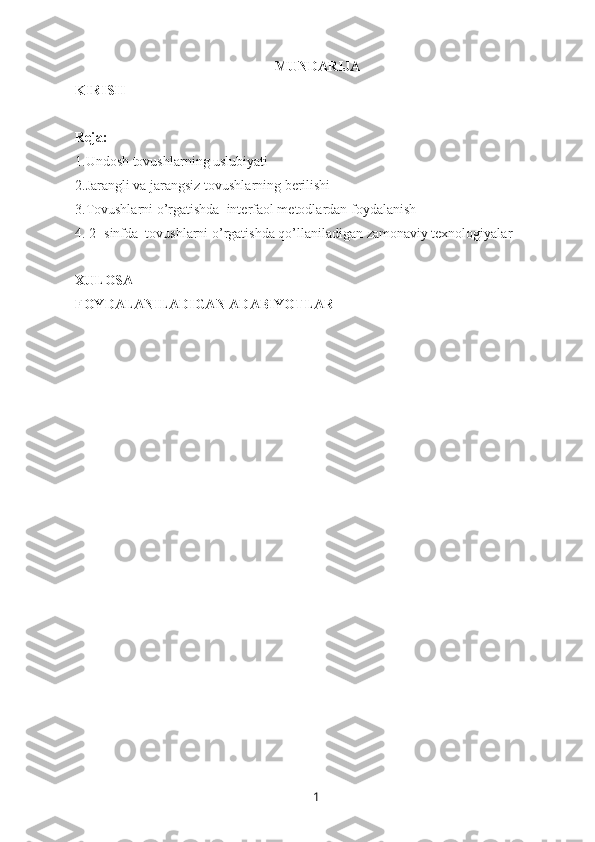 1MUNDARIJA
KIRISH
Reja: 
1. Undosh tovushlarning uslubiyati
2.Jarangli va jarangsiz tovushlarning berilishi
3.Tovushlarni o’rgatishda  interfaol metodlardan foydalanish
4. 2- sinfda  tovushlarni o’rgatishda qo’llaniladigan zamonaviy texnologiyalar
XULOSA
FOYDALANILADIGAN ADABIYOTLAR 