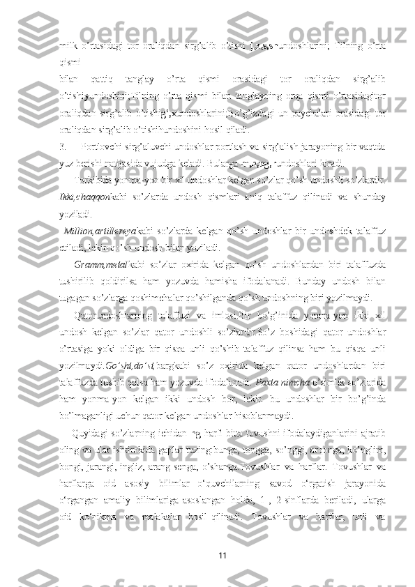 11milk   o’rtasidagi   tor   oraliqdan   sirg’alib   o’tishi   j,z,s,sh undoshlarini;   Tilning   o’rta
qismi
bilan   qattiq   tanglay   o’rta   qismi   orasidagi   tor   oraliqdan   sirg’alib
o’tishi y undoshini;Tilning   o’rta   qismi   bilan   tanglayning   orqa   qismi   o’rtasidagitor
oraliqdan   sirg’alib   o’tishi g’,x undoshlarini;Bo’g’izdagi   un   paychalari   orasidagi   tor
oraliqdan sirg’alib o’tishihundoshini hosil qiladi.
3. Portlovchi-sirg’aluvchi undoshlar portlash va sirg’alish jarayoning bir vaqtda
yuz berishi natijasida vujudga keladi. Bularga  m,n,ng,r undoshlari kiradi.
Tarkibida yonma-yon   bir   xil   undoshlar   kelgan   so’zlar   qo’sh   undoshli   so’zlardir.
Ikki,chaqqon kabi   so’zlarda   undosh   qismlari   aniq   talaffuz   qilinadi   va   shunday
yoziladi.
Million,artillereya kabi   so’zlarda   kelgan   qo’sh   undoshlar   bir   undoshdek   talaffuz
etiladi, lekin qo’sh undosh bilan yoziladi.
Gramm,metal kabi   so’zlar   oxirida   kelgan   qo’sh   undoshlardan   biri   talaffuzda
tushirilib   qoldirilsa   ham   yozuvda   hamisha   ifodalanadi.   Bunday   undosh   bilan
tugagan so’zlarga qoshimchalar qo’shilganda qo’sh undoshning biri yozilmaydi.
Qatorundoshlarning   talaffuzi   va   imlosi.Bir   bo’g’inida   yonma-yon   ikki   xil
undosh   kelgan   so’zlar   qator   undoshli   so’zlardir.So’z   boshidagi   qator   undoshlar
o’rtasiga   yoki   oldiga   bir   qisqa   unli   qo’shib   talaffuz   qilinsa   ham   bu   qisqa   unli
yozilmaydi. Go’sht,do’st, bargkabi   so’z   oxirida   kelgan   qator   undoshlardan   biri
talaffuzda tushib qolsa ham yozuvda ifodalanadi.  Paxta nimcha  o’simlik so’zlarida
ham   yonma-yon   kelgan   ikki   undosh   bor,   lekin   bu   undoshlar   bir   bo’g’inda
bo’lmaganligi uchun qator kelgan undoshlar hisoblanmaydi.
Quyidagi so’zlarning ichidan   ng   harfi bitta tovushni ifodalaydiganlarini ajratib
oling va ular  ishtirokida gaplar  tuzing:bunga, tongga, so’nggi, arqonga, ko’nglim,
bongi,   jarangi,   ingliz,   arang   senga,   o’shanga.Tovushlar   va   harflar.   Tovushlar   va
harflarga   oid   asosiy   bilimlar   o‘quvchilarning   savod   o‘rgatish   jarayonida
o‘rgangan   amaliy   bilimlariga   asoslangan   holda,   1-,   2-sinflarda   bеriladi,   ularga
oid     ko‘nikma     va     malakalar     hosil   qilinadi.     Tovushlar     va     harflar,     unli     va 
