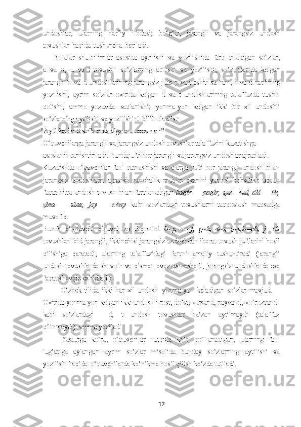 12undoshlar,   ularning   harfiy   ifodasi;   bo‘g‘in,   jarangli   va   jarangsiz   undosh
tovushlar   haqida   tushuncha   bеriladi.
Bolalar   shu bilimlar   asosida   aytilishi   va   yozilishida   farq   qiladigan   so‘zlar;
a   va   o,   u   va   i   tovushli   so‘zlarning   atilishi   va   yozilishi;   so‘z   oxirida   kеlgan
jarangli   b   va   d   undoshlarining   jarangsiz jufti   p va t   eshitilsa ham, b   va   d harfining
yozilishi;   ayrim   so‘zlar   oxirida   kеlgan   d   va   t   undoshlarining   talaffuzda   tushib
qolishi,   ammo   yozuvda   saqlanishi;   yonma-yon   kеlgan   ikki   bir   xil   undoshli
so‘zlarning aytilishi va yozilishini   bilib oladilar
 “Aytilishda   tushib   qoladigan   undoshlar”  
O‘quvchilarga   jarangli   va   jarangsiz   undosh   tovushlar   talaffuzini   kuzatishga 
asoslanib   tanishtiriladi. Bundajufti   bor   jarangli   va   jarangsiz   undoshlar  ajratiladi.
Kuzatishda   o‘quvchilar   faol   qatnashishi   va   ularga   jufti   bor   jarangli   undosh   bilan
jarangsiz   undoshlarni   ajratish   qanchalik   muhim   ekanini   yaqqol   ko'rsatish   uchun
faqat bitta undosh tovush bilan farqlanadigan   baqir — paqir, gul   -   kul, dil — til,
zina   —   sina,   joy   —   choy   kabi   so'zlardagi   tovushlarni   taqqoslash   maqsadga
muvofiq.
Bunda   o‘qituvchi   o'quvchUar   diqqatini   b~p,   v—f,   g~k,   d~t,   z~s,j—ch,   j—sh
tovushlari bid jarangli, ikkinchisi jarangsiz undoshdan iborat tovush juftlarini hosil
qilishiga   qaratadi,   ularning   talaffuzidagi   farqni   amaliy   tushuntiradi   (jarangli
undosh tovushlarda shovqin va qisman ovoz qatnashadi, jarangsiz undoshlarda esa
faqat shovqin eshitiladi).
O‘zbek   tilida   ikki   har   xil   undosh   yonma-yon   keladigan   so‘zlar   mavjud.  
Oxirida yonma-yon kelgan ikki undoshli rost, do’st, xursand, payvand, xo’rozqand 
kabi so‘zlardagi d, t undosh tovushlar ba‘zan aytilmaydi (talaffuz
qilinmaydi), ammo yoziladi.
Dasturga   ko‘ra,   o‘quvchilar   nutqida   ko‘p   qo‘llanadigan,   ularning   faol
lug‘atiga   aylangan   ayrim   so‘zlar   misolida   bunday   so‘zlarning   aytilishi   va
yozilishi haqida   o‘quvchilarda ko‘nikma hosil qilish ko‘zda tutiladi. 