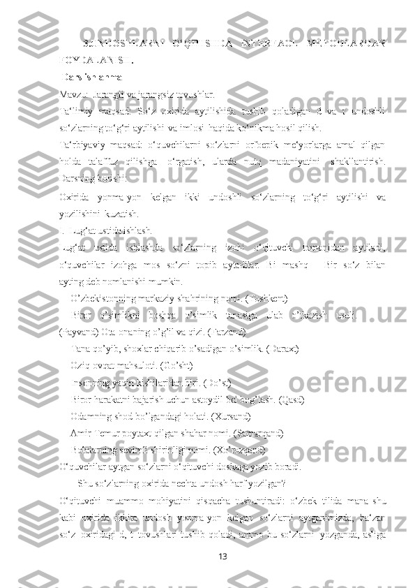 133.UNDOSHLARNI   O’QITISHDA   INTERFAOL   METODLARDAN
FOYDALANISH.
Dars ishlanma 
Mavzu:   Jarangli va jarangsiz tovushlar.
Ta‘limiy   maqsad:   So‘z   oxirida   aytilishida   tushib   qoladigan   d   va   t   undoshli
so‘zlarning to‘g‘ri aytilishi   va imlosi   haqida ko‘nikma hosil qilish.
Ta‘rbiyaviy   maqsad:   o‘quvchilarni   so‘zlarni   orfoepik   me‘yorlarga   amal   qilgan
holda   talaffuz   qilishga   o‘rgatish,   ularda   nutq   madaniyatini   shakllantirish.
Darsning borishi:
Oxirida   yonma-yon   kelgan   ikki   undoshli   so‘zlarning   to‘g‘ri   aytilishi   va
yozilishini   kuzatish.
I. Lug‘at   ustida   ishlash.
Lug‘at   ustida   ishlashda   so‘zlarning   izohi   o‘qituvchi   tomonidan   aytiladi,
o‘quvchilar   izohga   mos   so‘zni   topib   aytadilar.   Bi   mashq   ―Bir   so‘z   bilan
ayting deb nomlanishi mumkin.
— O’zbekistonning   markaziy   shahrining   nomi.   (Toshkent)
— Biror   o’simlikni   boshqa   o’simlik   tanasiga   ulab   o’tkazish   usuli.
(Payvand) Ota-onaning o’g’il va qizi. (Farzand)
— Tana   qo’yib,   shoxlar   chiqarib   o’sadigan   o’simlik.   (Daraxt)
— Oziq-ovqat   mahsuloti.   (Go’sht)
— Insonning   yaqin   kishilaridan   biri.   (Do’st)
— Biror   harakatni   bajarish   uchun   astoydil   bel   bog’lash.   (Qasd)
— Odamning   shod   bo’lgandagi   holati.   (Xursand)
— Amir   Temur   poytaxt   qilgan   shahar   nomi.   (Samarqand)
— Bolalarning   sevimli   shirinligi   nomi.   (Xo’rozqand)
O‘quvchilar   aytgan   so‘zlarni   o‘qituvchi   doskaga yozib   boradi.
— Shu   so‘zlarning   oxirida   nechta   undosh   harf   yozilgan?
O‘qituvchi   muammo   mohiyatini   qisqacha   tushuntiradi:   o‘zbek   tilida   mana   shu
kabi   oxirida   ikkita   undosh   yonma-yon   kelgan   so‘zlarni   aytganimizda,   ba‘zan
so‘z   oxiridagi   d,   t   tovushlari   tushib   qoladi,   ammo   bu   so‘zlarni   yozganda,   asliga 
