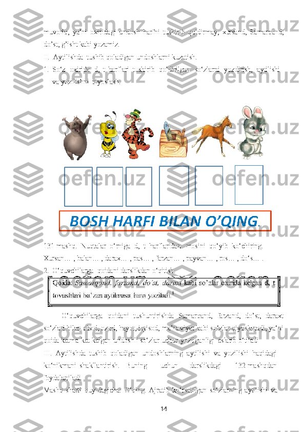 14muvofiq,   ya‘ni   oxiridagi   undosh   harfni   tushirib   qoldirmay,   xursand,   Samarqand,
do’st, g’isht kabi yozamiz.
II. Aytilishda   tushib   qoladigan   undoshlarni   kuzatish.
1. So‘z   oxirida   d,   t   harflari   tushirib   qoldirilgan   so‘zlarni   yozdirish,   aytilishi
va yozilishni   qiyoslash.
131-mashq.   Nuqtalar   o‘rniga   d,   t   harflaridan   mosini   qo‘yib   ko‘chiring.
Xursan…   , balan…   , darax…   , pas…   ,   farzan…   , payvan…   , ros…   , do‘s…   .
2. O‘quvchilarga   qoidani   darslikdan   o‘qitish.
O‘quvchilarga   qoidani   tushuntirishda   Samarqand,   farzand,   do’st,   daraxt
so‘zlari bilan obod, ozod, hayot, iqtisod, ma’naviyat kabi so‘zlar qiyoslanadi, ya‘ni
qoida ketma-ket kelgan   undoshli so‘zlar uchun yozilganligi   eslatib o‘tiladi
III. Aytilishda   tushib   qoladigan   undoshlarning   aytilishi   va   yozilishi   haqidagi
ko‘nikmani   shakllantirish. Buning   uchun   darslikdagi   132-mashqdan
foydalaniladi.
Mashq   sharti   quyidagicha:   O‘qing.   Ajratib   ko‘rsatilgan   so‘zlarning   aytilishi   va  