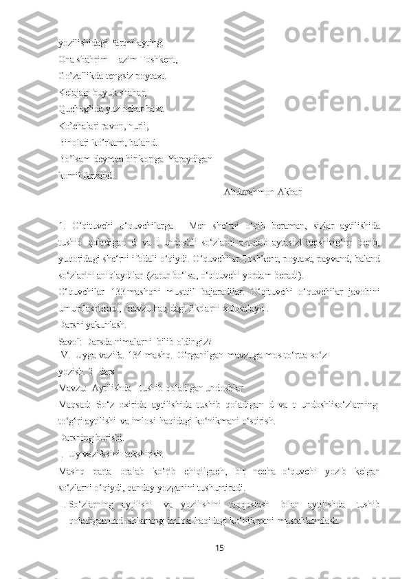 15yozilishidagi   farqni ayting.
Ona   shahrim   –   azim   Toshkent,
Go’zallikda tengsiz poytaxt.
Kelajagi buyuk shahar, 
Quchog’ida   yuz   ochar   baxt. 
Ko’chalari ravon, nurli, 
Binolari ko’rkam, baland.
Bo’lsam   deyman   bir   koriga   Yaraydigan 
komil farzand.
Abdurahmon   Akbar
1. O‘qituvchi   o‘quvchilarga   ―Men   she‘rni   o‘qib   beraman,   sizlar   aytilishida
tushib   qoladigan   d   va   t   undoshli   so‘zlarni   aniqlab   aytasiz   topshirig‘ini   berib,‖
yuqoridagi she‘rni ifodali o‘qiydi. O‘quvchilar Toshkent, poytaxt, payvand, baland
so‘zlarini aniqlaydilar   (zarur bo‘lsa, o‘qituvchi yordam beradi).
O‘quvchilar   133-mashqni   mustqil   bajaradilar.   O‘qituvchi   o‘quvchilar   javobini
umumlashtiradi,   mavzu haqidagi fikrlarni xulosalaydi.
Darsni   yakunlash.
Savol:   Darsda   nimalarni   bilib  oldingiz?
IV. Uyga vazifa.   134-mashq.   O‘rganilgan   mavzuga   mos   to‘rtta so‘z
yozish. 2- dars
Mavzu:   Aytilishda tushib   qoladigan   undoshlar
Maqsad:   So‘z   oxirida   aytilishida   tushib   qoladigan   d   va   t   undoshliso‘zlarning 
to‘g‘ri aytilishi   va imlosi   haqidagi ko‘nikmani o‘stirish.
Darsning   borishi.
I. Uy   vazifasini   tekshirish.
Mashq   parta   oralab   ko‘rib   chiqilgach,   bir   necha   o‘quvchi   yozib   kelgan
so‘zlarni o‘qiydi, qanday yozganini tushuntiradi.
II. So‘zlarning   aytilishi   va   yozilishini   taqqoslash   bilan   aytilishda   tushib
qoladigan undoshlarning   imlosi haqidagi ko‘nikmani   mustahkamlash. 