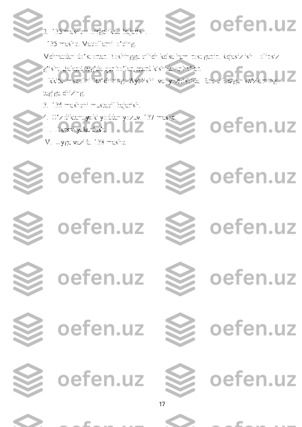 172. 135-mashqni   birgalikda   bajarish.
135-mashq. Maqollarni   o‘qing.
Mehnatdan do‘st ortar. Boshingga qilich kelsa ham   rost   gapir. Rejasiz ish – olipsiz 
g‘isht. Baland tog‘da qor bo‘lar, mard kishida or bo‘lar.
Ikkita   maqolni   ko‘chiring.   Aytilishi   va   yozilishida   farq qiladigan so‘zlarning 
tagiga chizing.
3. 136-mashqni   mustaqil   bajarish.
4. O‘z   diktant   yoki   yoddan yozuv. 137- mashq.
III. Darsni   yakunlash.
IV. Uyga   vazifa.   138- mashq. 