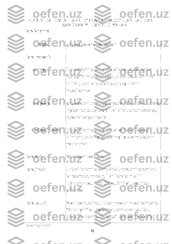 184. 2-SINFDA TOVUSHLARNI O’RGATISHDA QO’LLANILADIGAN
ZAMONAVIY TEXNOLIGIYALAR
Dars ishlanma
Mavzu: Undosh   tovushlar va  harflar
Dars   maqsadi:
Тa’limiy: O`quvchilarning undosh tovushlar va undosh harflar 
haqidagi   bilimlarini   aniqlash,   undosh   tovushlarni   hosil 
bo`lishi, ularni so`z tarkibida aniqlay olishini 
mustahkamlash.
Tarbiyaviy: O`quvchilarni   topqirlikka   o`rgatish,   tabiat   ne`matlarining 
foydasi haqida tushuncha hosil qilish, tabiatni asrashga, 
parvarishlashga o`rgatish.
Rivojlantiruvchi: O`quvchilarning undosh tovush va harflar haqidagi 
bilimlarini,   so`z   boyligini,   chiroyli   yozuv   malakalarini 
rivojlantirish.
Dars   turi: Mustahkamlovchi   dars.
Dars   jihozi: Undosh   harlarning   kesma   shakli,   narsalarning   rasmlari, 
ko`rgazmalar, proektor, 1-sinf darsligi muallif
E.Shodmonova,   T.G’afforova,   2014   yil,   ona   tilidan 
qo’llanma.
Dars   uslubi: Savol-javob,   suhbat,   o`tilgan   mavzuni   mustahkamlashda 
“So`z o`yini”dan foydalanish, tarmoqlash usulidan,
proektor   yordamida “So`z   tuz”   o`yinidan   foydalaniladi.
Darsning   borishi 