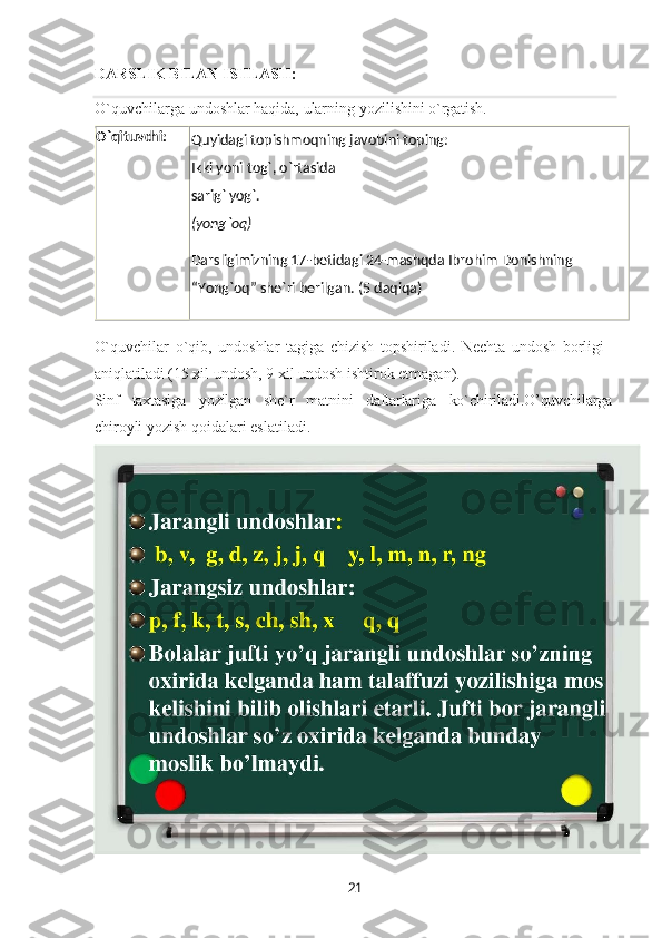 21DARSLIK   BILAN  ISHLASH:
O`quvchilarga   undoshlar   haqida,   ularning   yozilishini   o`rgatish.
O`quvchilar   o`qib,   undoshlar   tagiga   chizish   topshiriladi.   Nechta   undosh   borligi 
aniqlatiladi (15 xil undosh, 9 xil undosh ishtirok etmagan).
Sinf taxtasiga yozilgan she`r matnini daftarlariga ko`chiriladi.O’quvchilarga
chiroyli yozish qoidalari eslatiladi. Darsligimizning   17-betidagi   24-mashqda Ibrohim  Donishning
“ Yong`oq”   she`ri   berilgan.   (5   daqiqa)Quyidagi topishmoqning   javobini  toping:
Ikki yoni   tog`,  o`rtasida
sarig`  yog`.
(yong`oq)O`qituvchi: 