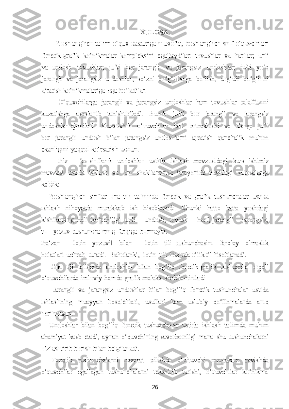 26XULOSA.
Boshlang‘ich  ta'lim   o‘quv  dasturiga muvofiq, boshlang‘ich  sinf   o‘quvchilari
fonеtik-grafik   ko‘nikmalar   komplеksini   egallaydilar:   tovushlar   va   harflar;   unli
va   undosh   tovushlar;   jufti   bor   jarangli   va   jarangsiz   undoshlar;   jufti   yo‘q
jarangli   va   jarangsiz   undoshlar;   so‘zni   bo‘g‘inlarga   bo‘lish;   urg‘uli   bo‘g‘inni
ajratish ko‘nikmalariga   ega bo‘ladilar.
O‘quvchilarga   jarangli   va   jarangsiz   undoshlar   ham   tovushlar   talaffuzini
kuzatishga   asoslanib   tanishtiriladi.   Bunda   jufti   bor   jarangli   va   jarangsiz
undoshlar   ajratiladi.   Kuzatishda   o‘quvchilar   faol   qatnashishi   va   ularga   jufti
bor   jarangli   undosh   bilan   jarangsiz   undoshlarni   ajratish   qanchalik   muhim
ekanligini   yaqqol ko‘rsatish   uchun.
Biz   ―2-   sinflarda   undoshlar   ustida   ishlash   mavzusidagi   kurs   ishimiz
mavzusi   ustida   ishlash   va   uni   shakllantirish   jarayonida   quyidagi   xulosalarga
kеldik:
— Boshlang‘ich   sinflar   ona   tili   ta'limida   fonеtik   va   grafik   tushunchalar   ustida
ishlash   nihoyatda   murakkab   ish   hisoblanadi.   Chunki   hatto   katta   yoshdagi
kishilarning   hali   ko‘pchiligi   unli   -   undosh,   tovush   -   harf,   jarangli   -   jarangsiz,
til   - yozuv   tushunchaliring   farqiga   bormaydi.
Ba‘zan   ―lotin   yozuvi‖   bilan   ―lotin   tili   tushunchasini   farqlay   olmaslik
holatlari   uchrab   turadi.   Baholanki,   lotin   tili   hozirda o‘lik til hisoblanadi.
— Ona   tili   ta'limida   undoshlar   bilan   bog‘liq   fonеtik-grafik   tushuncha   orqali
o‘quvchilarda imloviy   hamda grafik malaka   shakllantiriladi.
— Jarangli   va   jarangsiz   undoshlar   bilan   bog‘liq   fonеtik   tushunchalar   ustida
ishlashning   muayyan   bosqichlari,   usullari   ham   uslubiy   qo‘llnmalarda   aniq
bеrilmagan.
— Undoshlar   bilan   bog‘liq   fonеtik   tushunchalar   ustida   ishlash   ta'limda   muhim
ahamiyat   kasb   etadi,   aynan   o‘quvchining   savodxonligi   mana   shu   tushunchalarni
o‘zlashtirib borish bilan belgilanadi.
— Fonеtik   tushunchalarni   nazorat   qilishda   o‘qituvchi   muntazam   ravishda
o‘quvchilar     egallagan     tushunchalarni     tеkshirib     turishi,     o‘quvchilar     ko‘nikma 